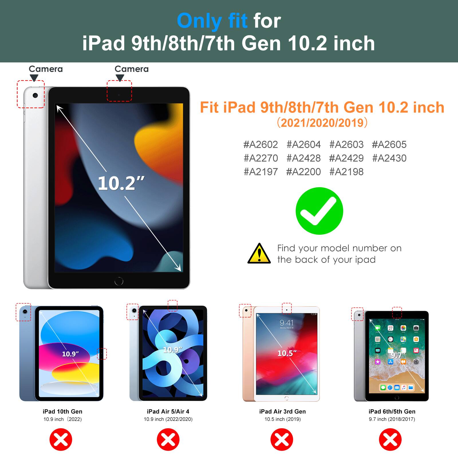 Only fit for iPad 9th/8th/7th Gen 10.2 inch

Fit iPad 9th/8th/7th Gen 10.2 inch (2021/2020/2019)

#A2602 #A2604 #A2603 #A2605 #A2270 #A2428 #A2429 #A2430 #A2197 #A2200 #A2198

Find your model number on the back of your iPad

iPad 10th Gen 10.9 inch (2022) ❌

iPad Air 5/Air 4 10.9 inch (2022/2020) ❌

iPad Air 3rd Gen 10.5 inch (2019) ❌

iPad 6th/5th Gen 9.7 inch (2018/2017) ❌