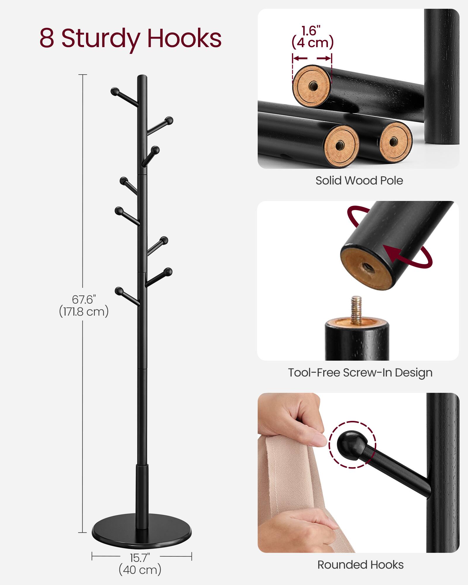 8 Sturdy Hooks  
1.6" (4 cm) Solid Wood Pole  
67.6" (171.8 cm) Tool-Free Screw-In Design  
15.7" (40 cm) Rounded Hooks