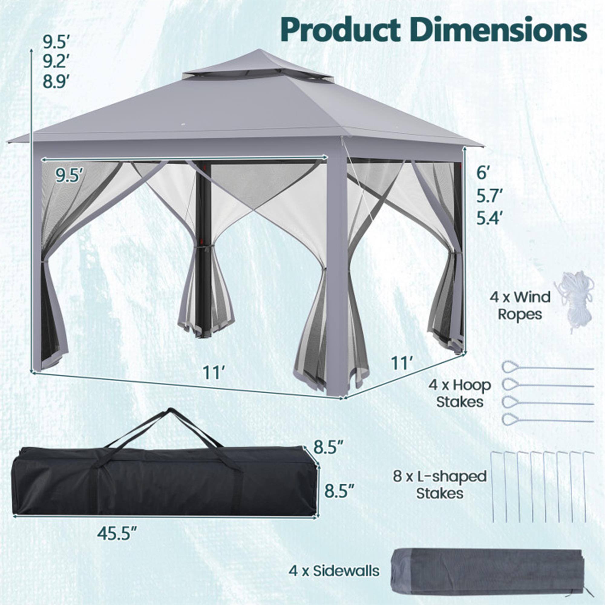 Product Dimensions

- 9.5' x 9.2' x 8.9'
- 9.5' x 6' x 5.7' x 5.4'
- 4 x Wind Ropes
- 11' x 11'
- 4 x Hoop Stakes
- 8.5" x 8.5"
- 8 x L-shaped Stakes
- 45.5"
- 4 x Sidewalls