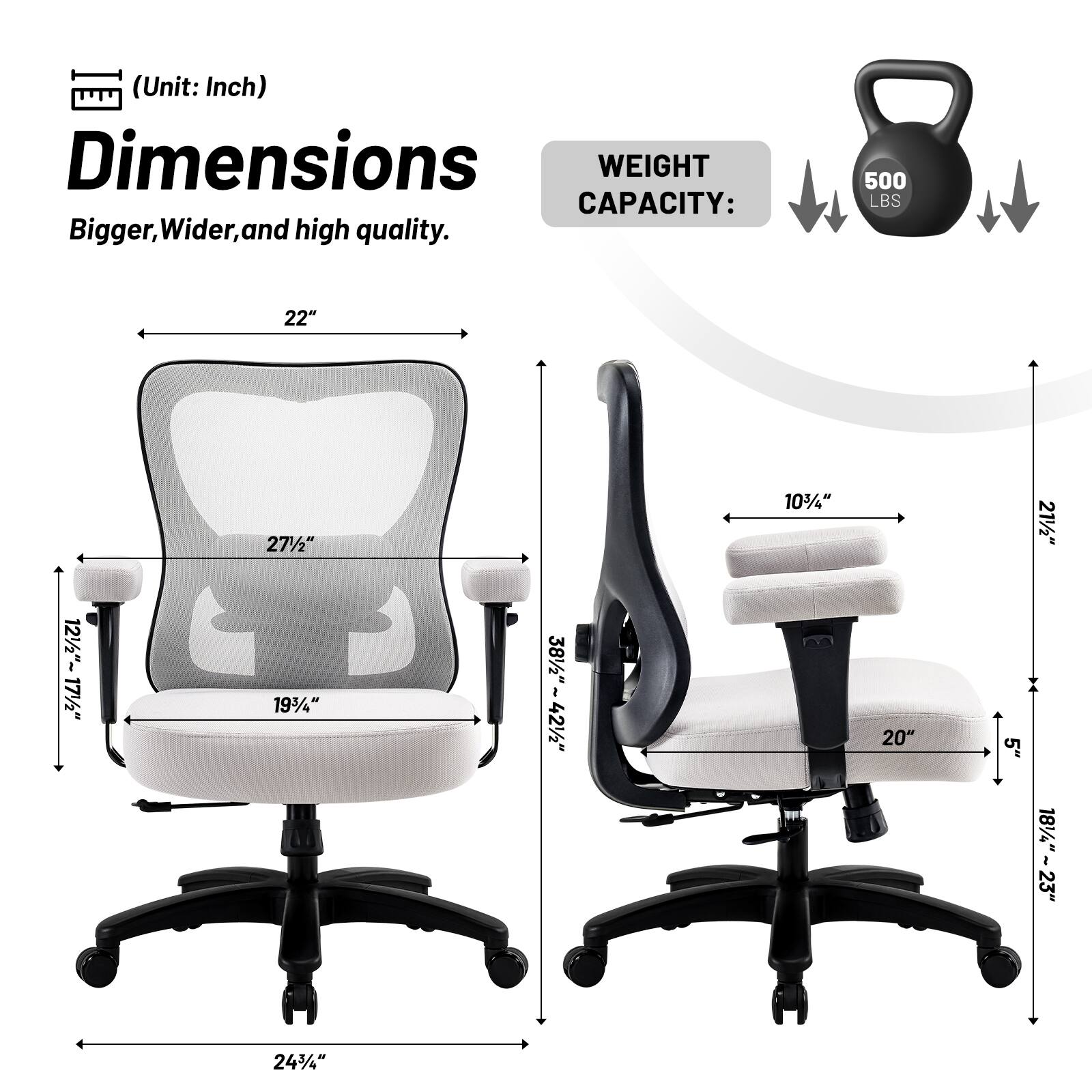 (Unit: Inch)  
Dimensions  
Bigger, Wider, and high quality.  

WEIGHT CAPACITY:  
500 LBS  

- 22"  
- 27½"  
- 10½"  
- 19¾"  
- 24½"  
- 38½" - 42½"  
- 20"  
- 5"  
- 18½" - 23"