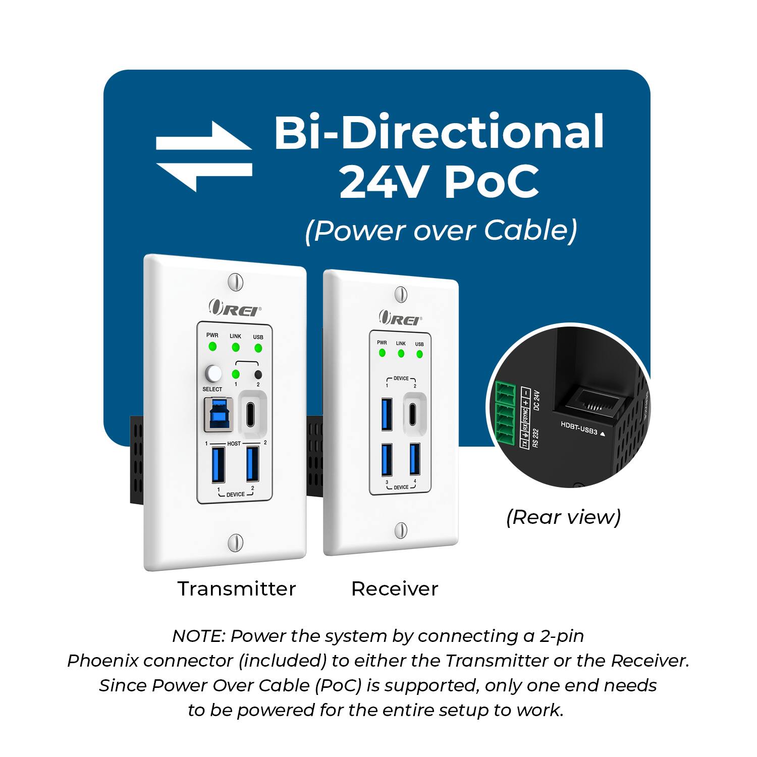 Bi-Directional 24V C (Power over Cable)  
REI PWI LNK 1SE REI PR -N un SELECT - 100T  
: L - 1 IN DC OOTAACE RS 232 EBEU-TDON DEVICE - (Rear view)  
Transmitter Receiver  

NOTE: Power the system by connecting a 2-pin Phoenix connector (included) to either the Transmitter or the Receiver. Since Power Over Cable (PoC) is supported, only one end needs to be powered for the entire setup to work.