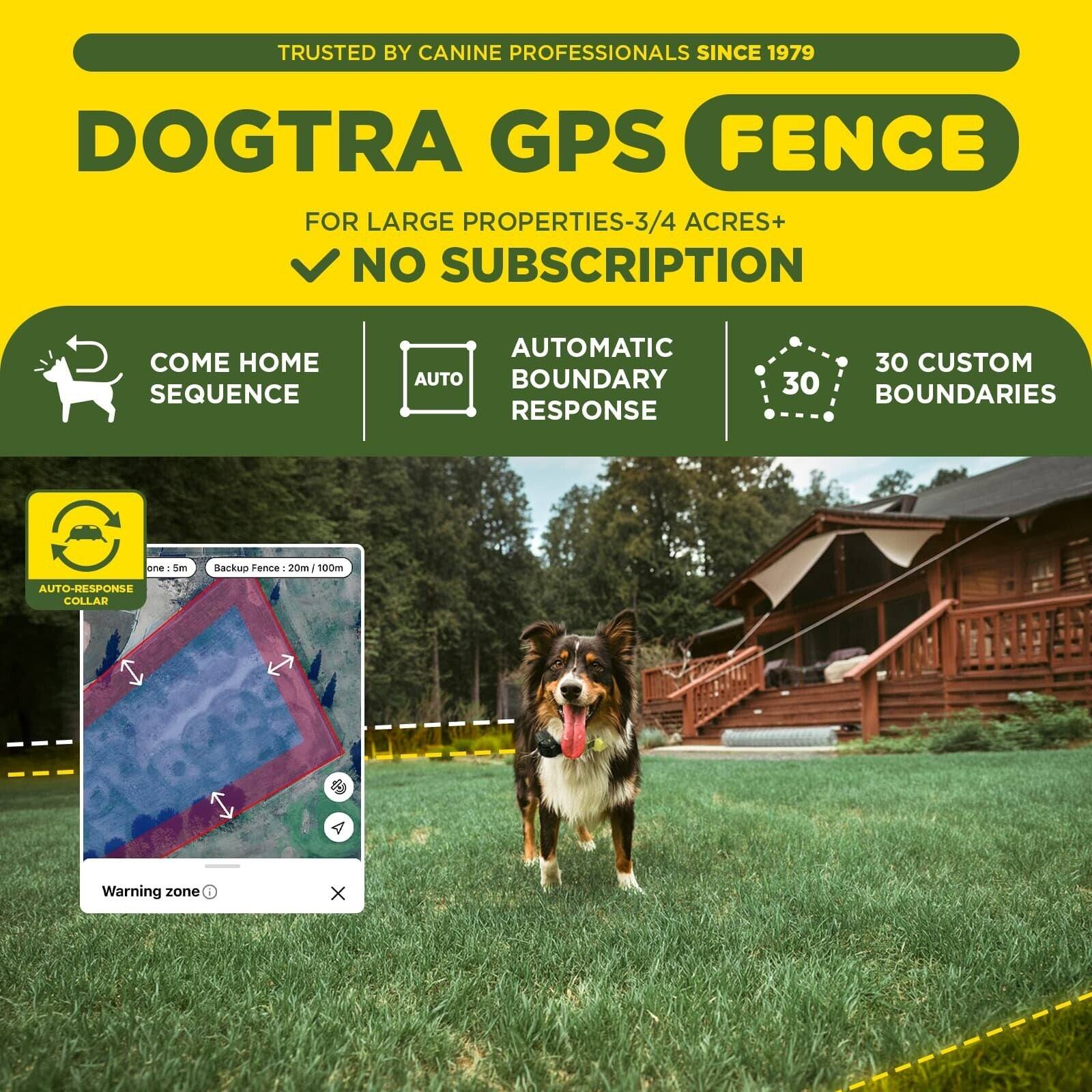 TRUSTED BY CANINE PROFESSIONALS SINCE 1979

DOGTRA GPS FENCE

FOR LARGE PROPERTIES-3/4 ACRES+ NO SUBSCRIPTION

- COME HOME SEQUENCE
- AUTOMATIC AUTO BOUNDARY RESPONSE
- 30 CUSTOM BOUNDARIES

AUTO-RESPONSE COLLAR

Warning zone

Backup Fence: 20m / 100m