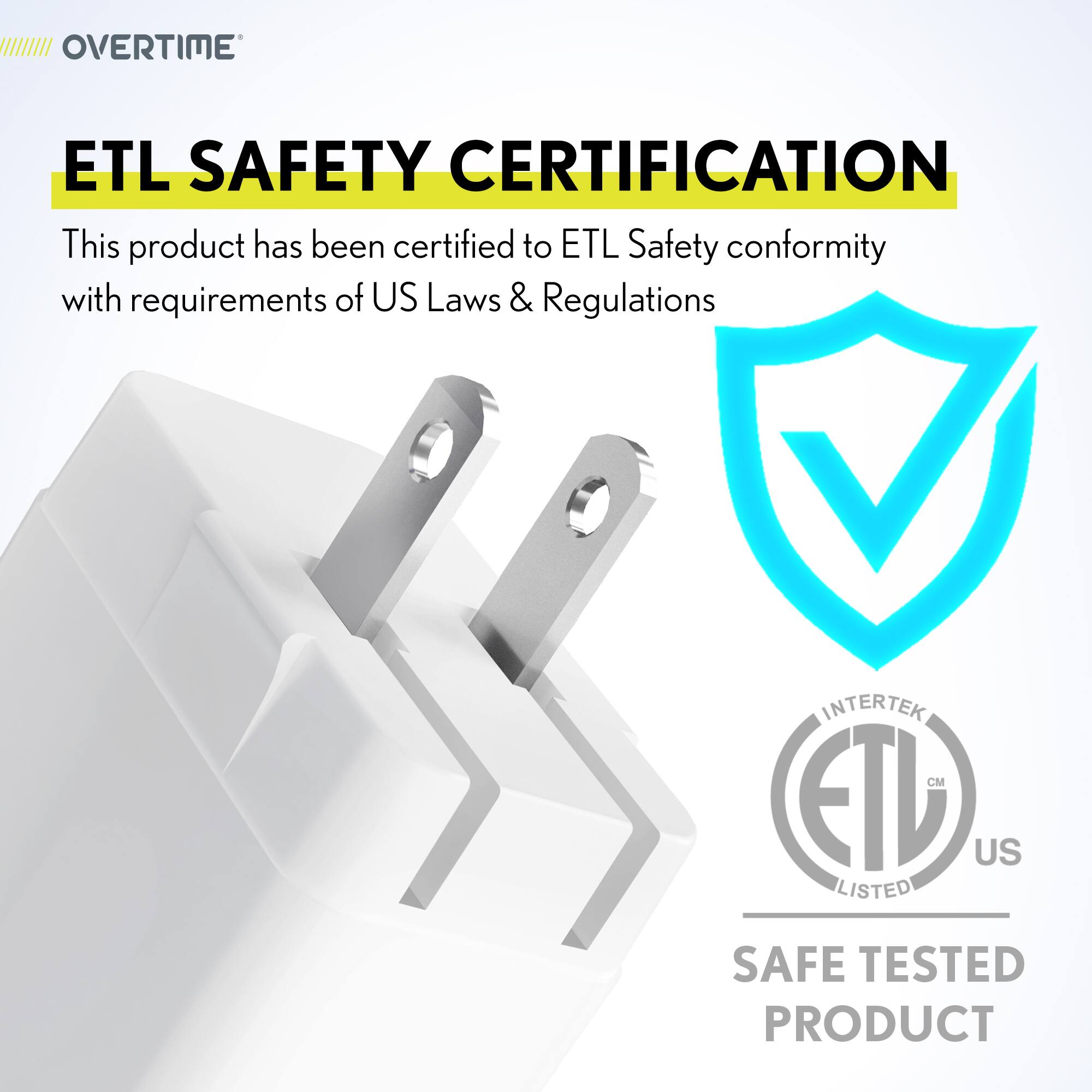 OVERTIME

ETL SAFETY CERTIFICATION

This product has been certified to ETL Safety conformity with requirements of US Laws & Regulations

INTERTEK

ETL

CM

US

LISTED

SAFE TESTED PRODUCT