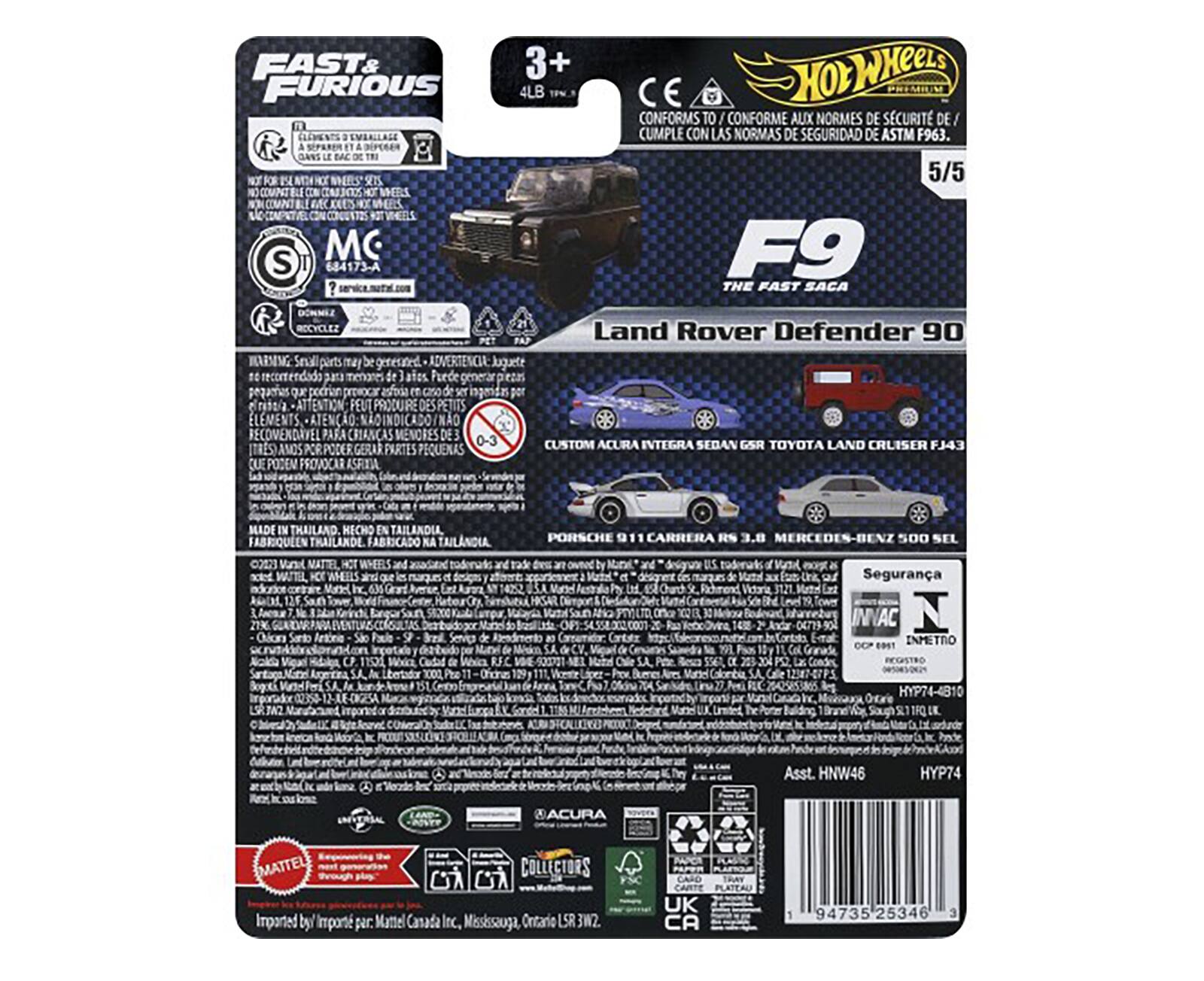 Sure, here is the corrected and grouped text from the image:

---

**FAST & FURIOUS**

**Hot Wheels**

**F9**  
**THE FAST SACA**  
**Land Rover Defender 90**

**3+**  
**4LB**  
**1/64**

**CONFORMS TO / CONFORME AUX NORMES DE SÉCURITÉ DE / CUMPLE CON LAS NORMAS DE SEGURIDAD DE ASTM F963.**

**WARNING: Small parts may be generated. ADVERTENCIA: Juguetes pequeños pueden provocar asfixia. ATTENTION: PEUT PRODUIRE DES PETITS ÉLÉMENTS D'ASPIRATION. ATENÇÃO: PODEM PROVOCAR ASFIXIA.**

**MADE IN THAILAND / HECHO EN TAILANDIA / FABRIQUÉ EN THAILANDE / FABRICADO NA TAILÂNDIA**

**CUSTOM ACURA INTEGRA SEDAN GSR TOYOTA LAND CRUISER FJ43**

**PORSCHE 911 CARRERA RS 3.8 MERCEDES-BENZ 500 SEL**

