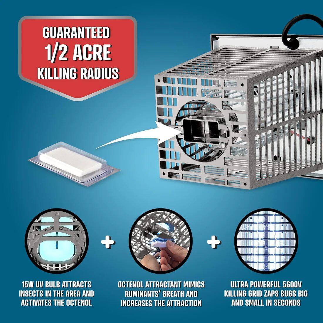 GUARANTEED 1/2 ACRE KILLING RADIUS

15W UV BULB ATTRACTS INSECTS IN THE AREA AND ACTIVATES THE OCTENOL

OCTENOL ATTRACTANT MIMICS RUMINANTS' BREATH AND INCREASES THE ATTRACTION

ULTRA POWERFUL 5600V KILLING GRID ZAPS BUGS BIG AND SMALL IN SECONDS