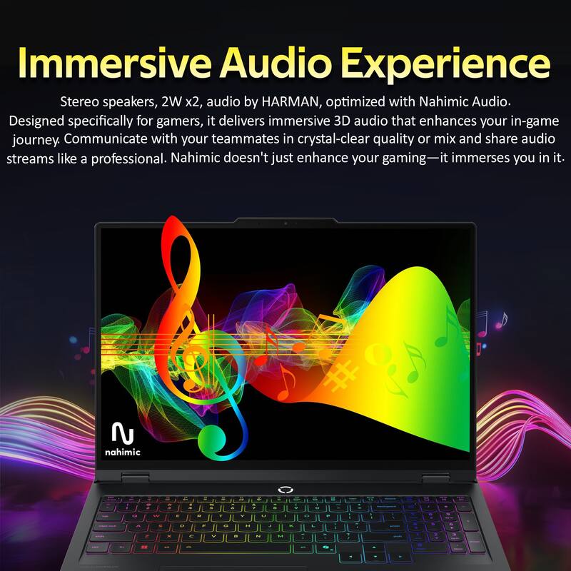 Immersive Audio Experience

Stereo speakers, 2W x2, audio by HARMAN, optimized with Nahimic Audio. Designed specifically for gamers, it delivers immersive 3D audio that enhances your in-game journey. Communicate with your teammates in crystal-clear quality or mix and share audio streams like a professional. Nahimic doesn't just enhance your gaming—it immerses you in it.