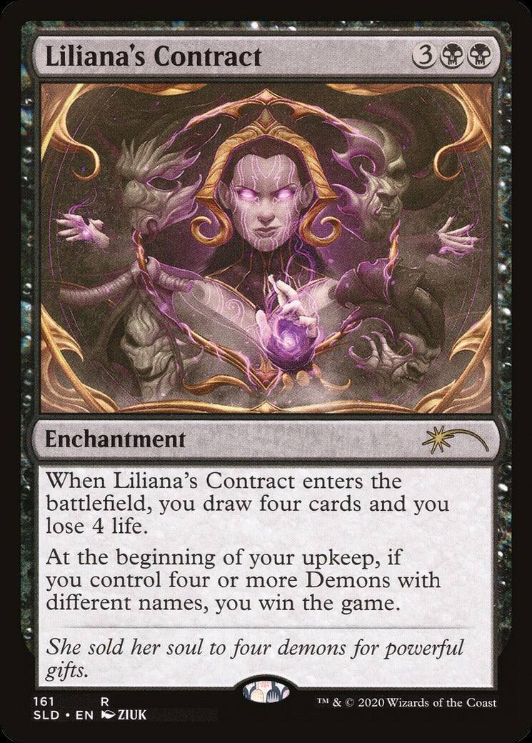 Liliana's Contract  
3  
Enchantment  

When Liliana's Contract enters the battlefield, you draw four cards and you lose 4 life.  
At the beginning of your upkeep, if you control four or more Demons with different names, you win the game.  

She sold her soul to four demons for powerful gifts.  

161 R  
SLD • EN  
ZIUK  
TM & © 2020 Wizards of the Coast