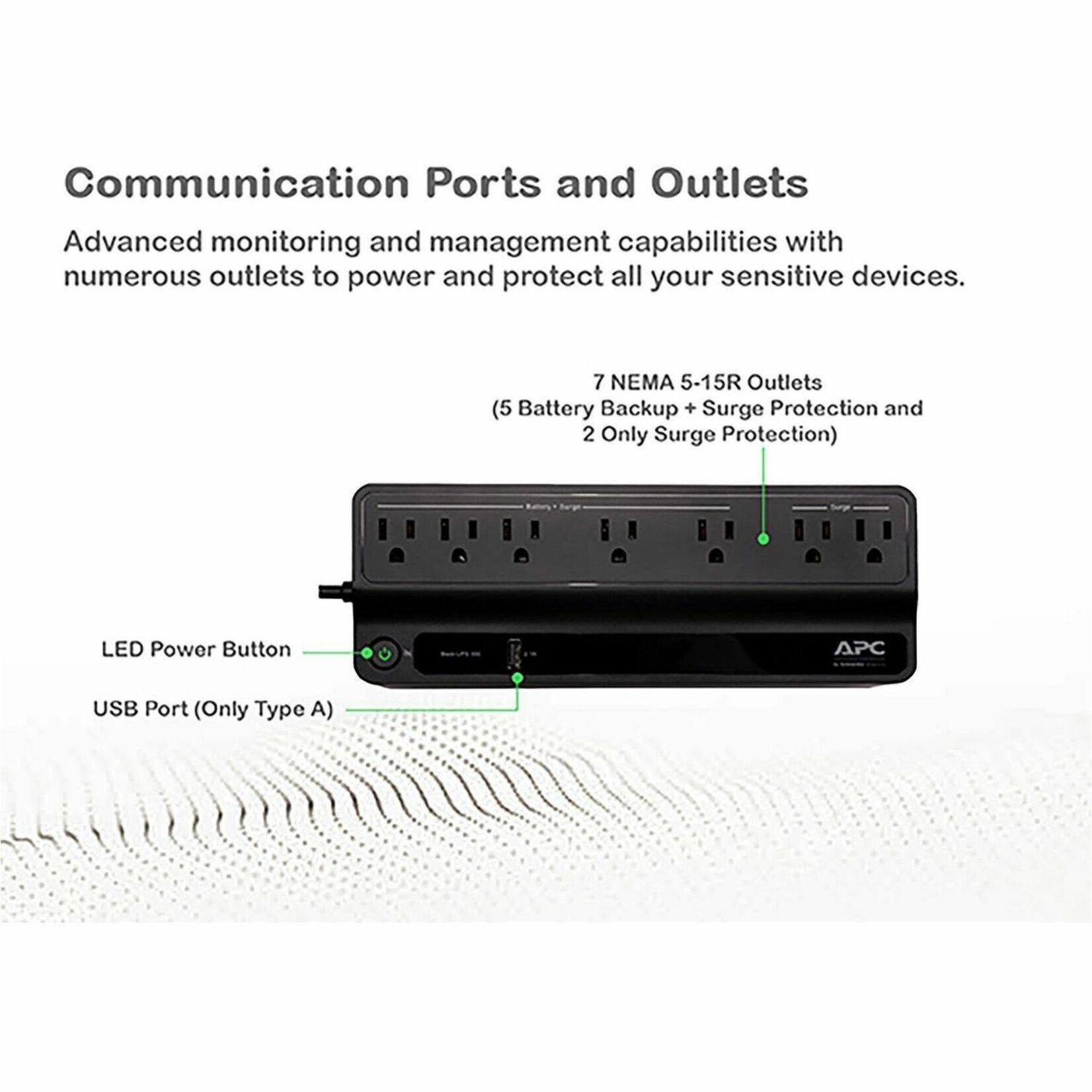 Communication Ports and Outlets

Advanced monitoring and management capabilities with numerous outlets to power and protect all your sensitive devices.

7 NEMA 5-15R Outlets (5 Battery Backup + Surge Protection and 2 Only Surge Protection)

LED Power Button

APC USB Port (Only Type A)