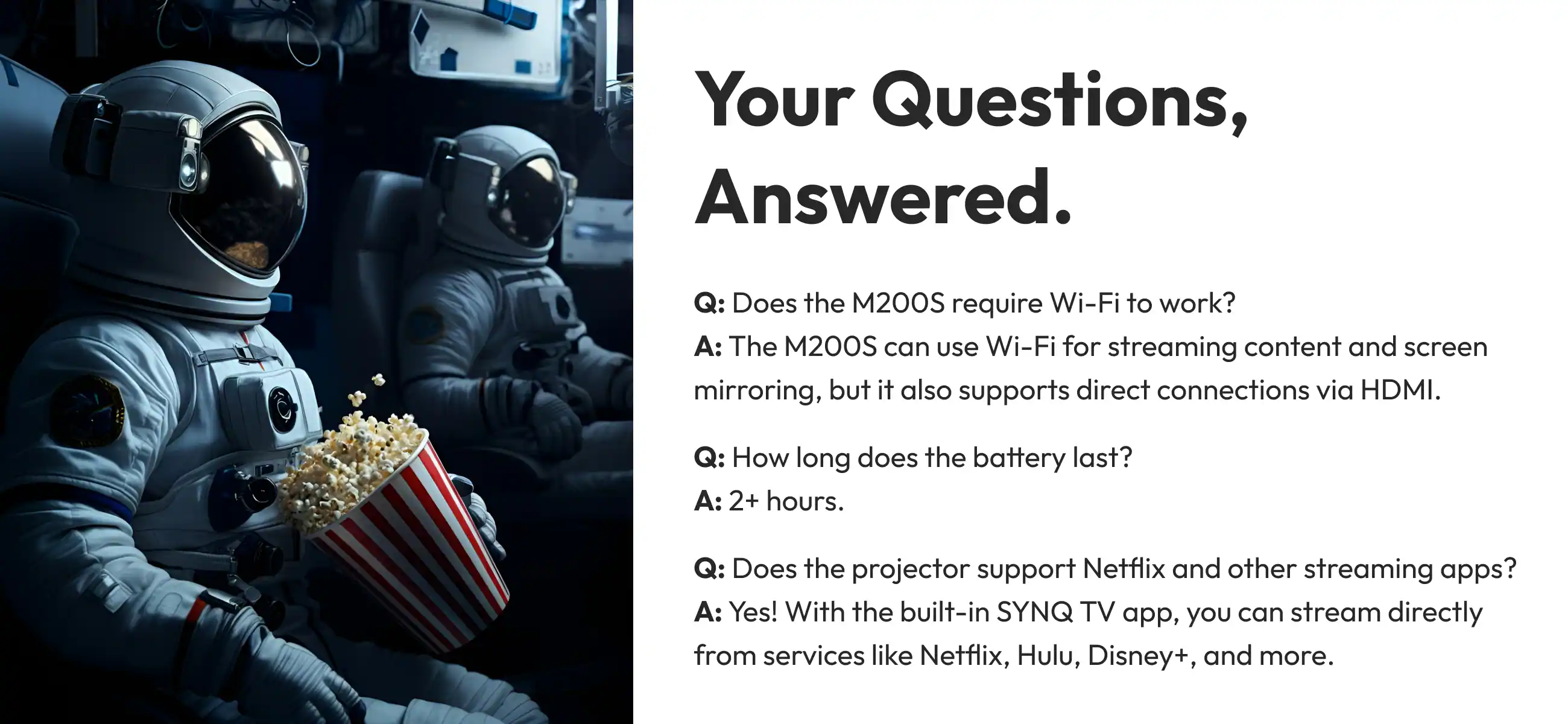 Your Questions, Answered.

Q: Does the 200S require Wi-Fi to work?
A: The M200S can use Wi-Fi for streaming content and screen mirroring, but it also supports direct connections via HDMI.

Q: How long does the battery last?
A: 2+ hours.

Q: Does the projector support Netflix and other streaming apps?
A: Yes! With the built-in SYNQ TV app, you can stream directly from services like Netflix, Hulu, Disney+, and more.