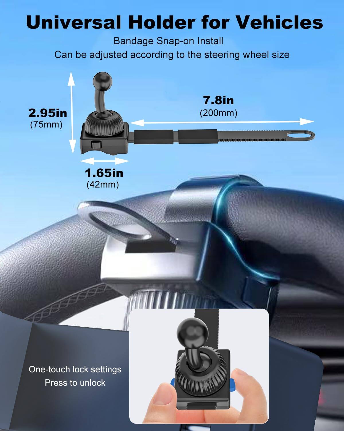 Universal Holder for Vehicles  
Bandage Snap-on Install  
Can be adjusted according to the steering wheel size  

2.95in (75mm)  
7.8in (200mm)  
1.65in (42mm)  

One-touch lock settings  
Press to unlock