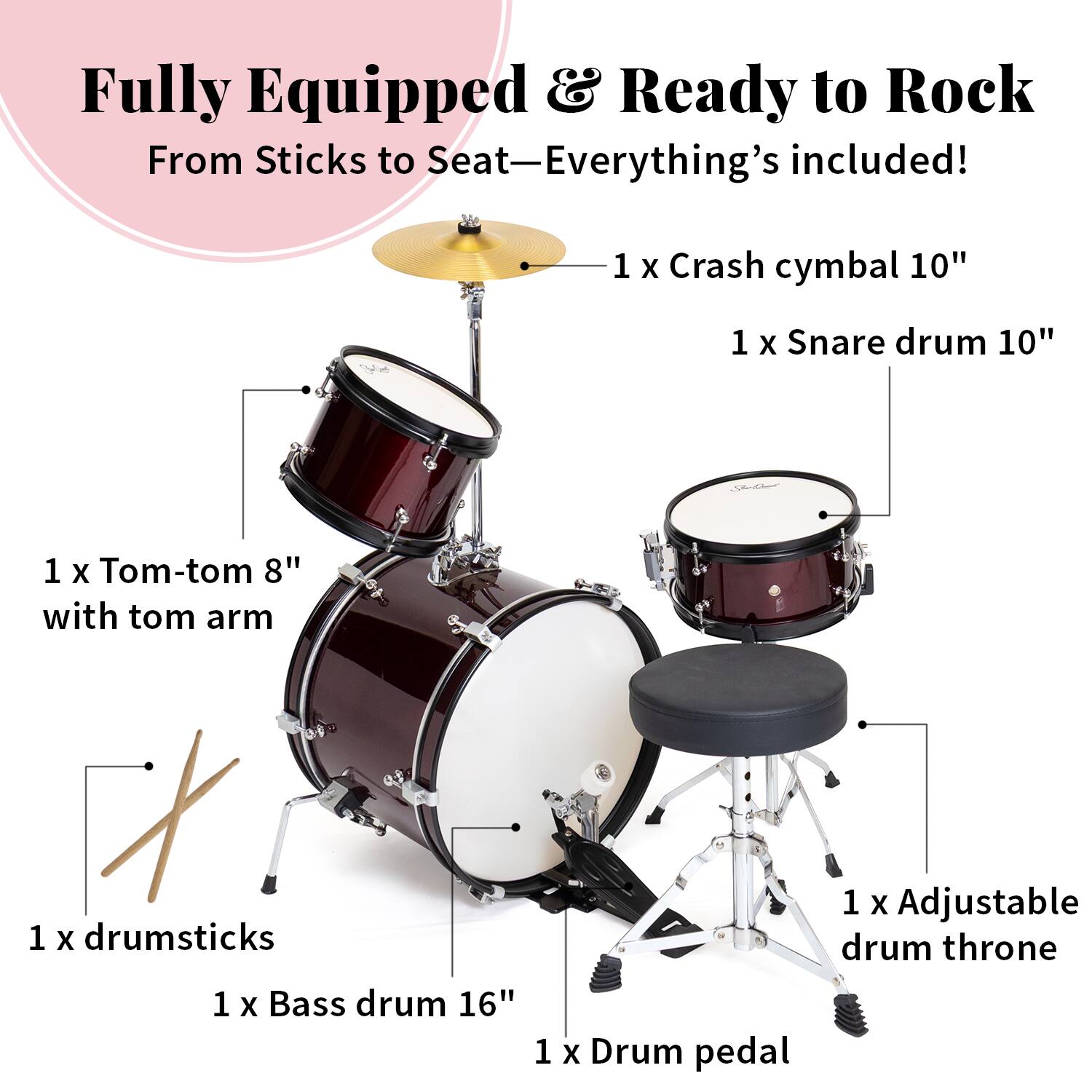Fully Equipped & Ready to Rock  
From Sticks to Seat—Everything's included!  

1 X Crash cymbal 10"  
1 X Snare drum 10"  
1 X Tom-tom 8" with tom arm  
1 X drumsticks  
1 X Bass drum 16"  
1 X Adjustable drum throne  
1 X Drum pedal