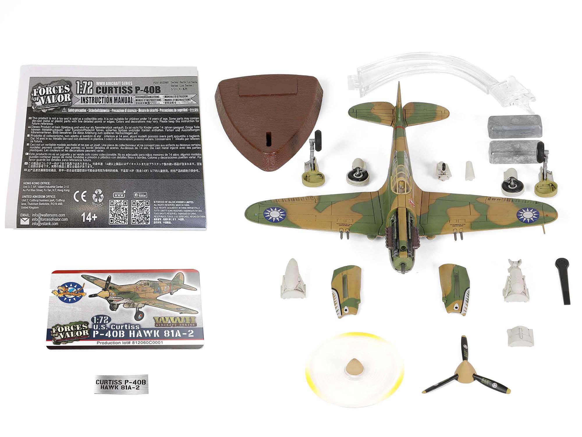 **FORCES OF VALOR**  
**1:72**  
**INSTRUCTION MANUAL**  
**Curtiss P-40B**  
**HAWK 81A-2**  
**Production lot # 81208C0001**  

**HONG KONG OFFICE:**  
Waltersons Ltd  
15/F, 15-17 Wing Wo Street  
Kwun Tong, Kowloon  
Hong Kong  
Tel: +852 2336 8888  
Email: info@waltersons.com  

**UNITED KINGDOM OFFICE:**  
Waltersons Ltd  
Unit 1, 10-12 Station Road  
Berkhamsted, Hertfordshire  
United Kingdom  
Tel: +44 (0)1442 851111  
Email: info@waltersons.com  

**14+**  

**www.forcesofvalor.com**  
**www.waltersons.com**  

**CE**  
**25K**  
**B**  

**FORCES OF VALOR**  
**1:72**  
**U.S