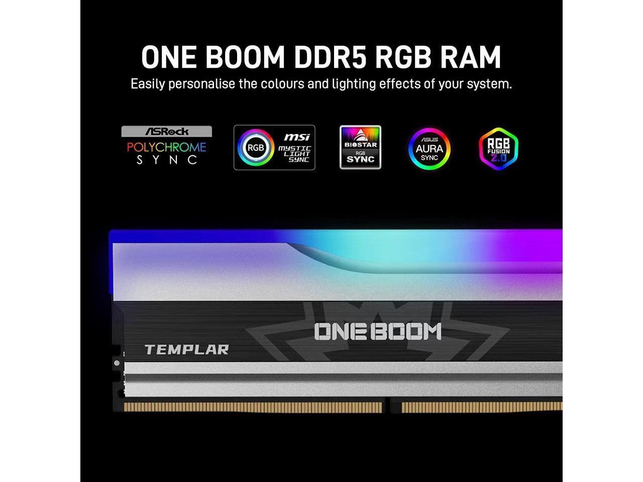 ONE BOOM DDR5 RGB RAM  
Easily personalise the colours and lighting effects of your system.  
ASRock POLYCHROME SYNC  
msi RGB MYSTIC LIGHT SYNC  
BIOSTAR RGB SYNC  
ASUS AURA SYNC  
RGB FUSION 2.0  
TEMPLAR
