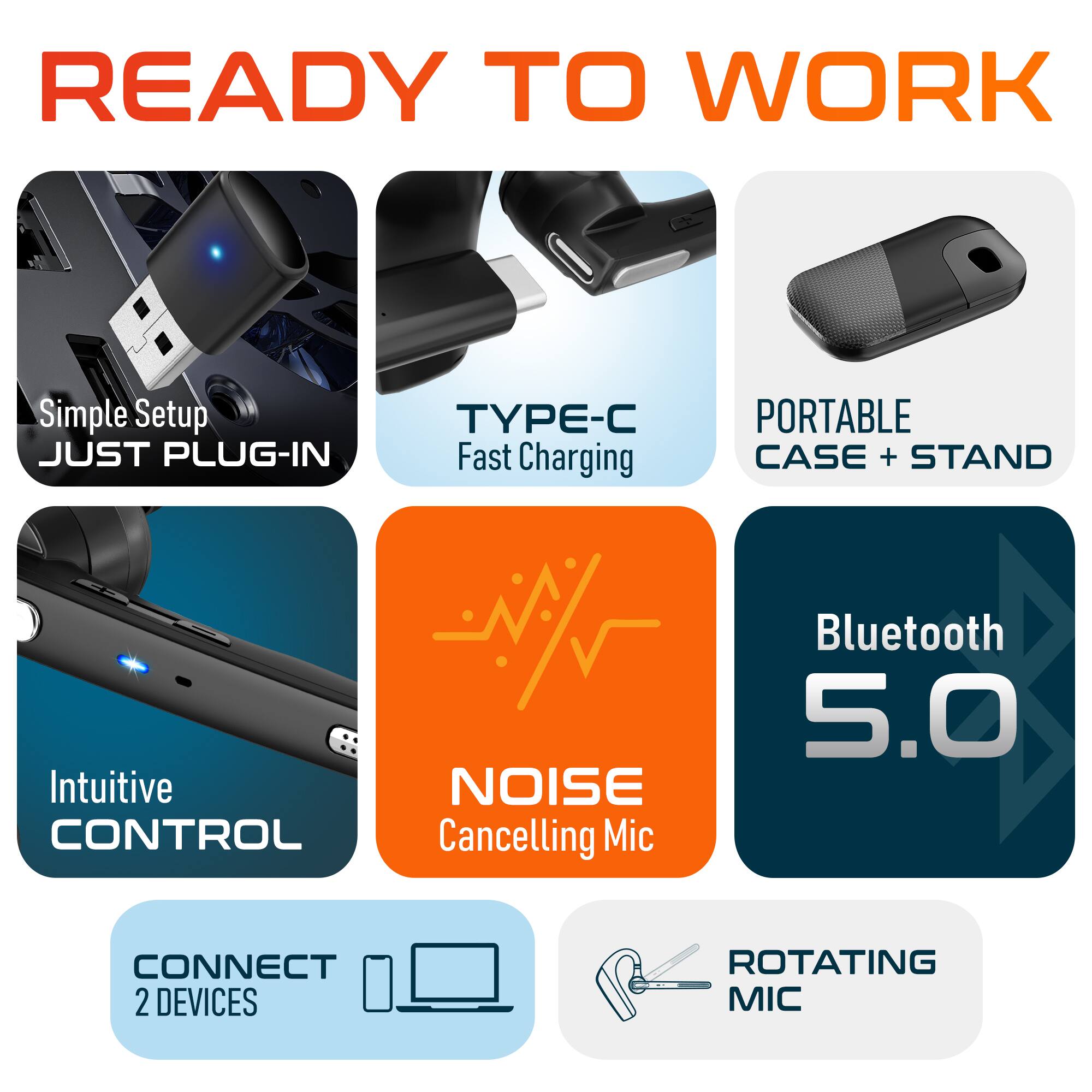 READY TO WORK
Simple Setup JUST PLUG-IN
TYPE-C Fast Charging
PORTABLE CASE + STAND
Intuitive CONTROL
NOISE Cancelling Mic
Bluetooth 5.0
CONNECT 2 DEVICES
ROTATING MIC