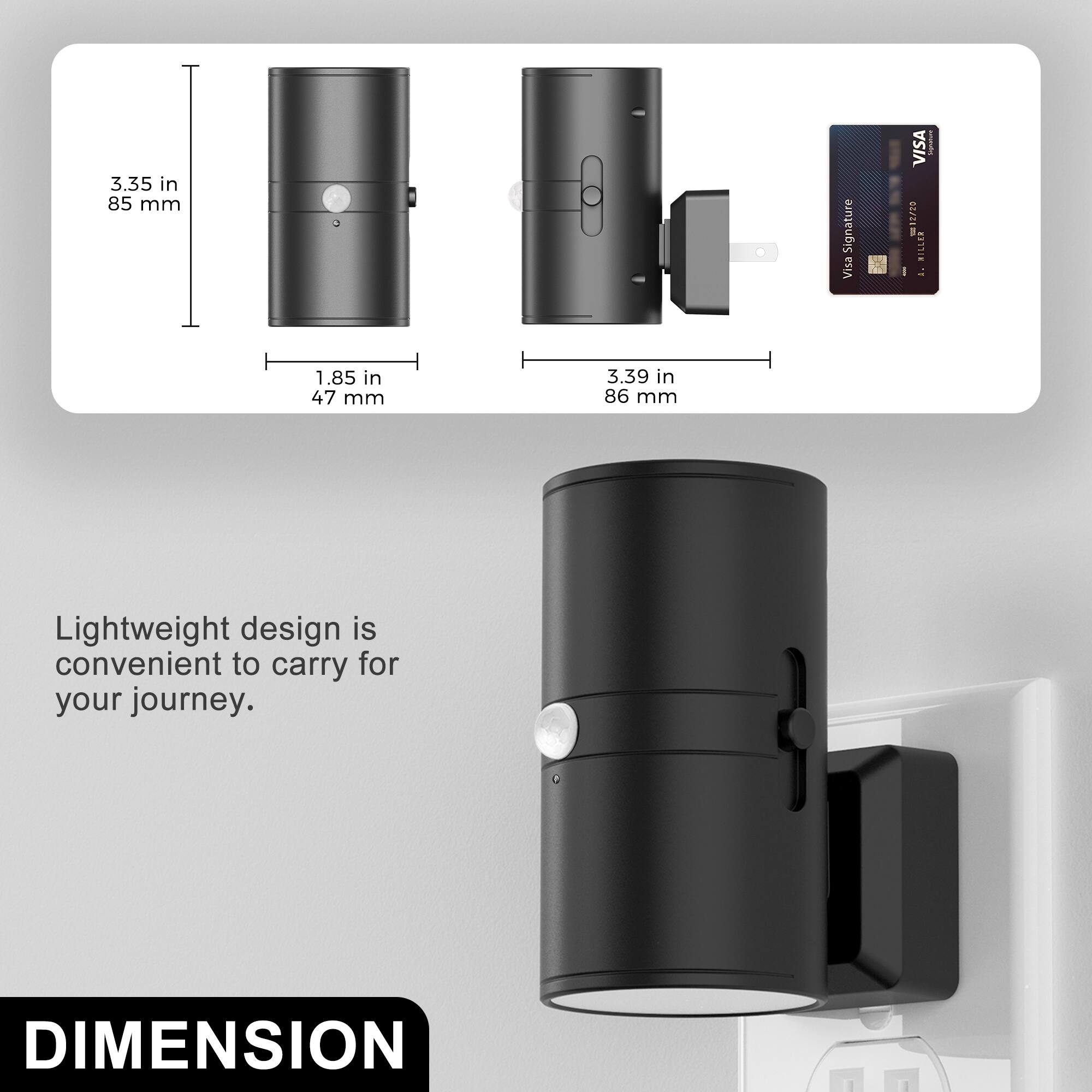 3.35 in 85 mm  
1.85 in 47 mm  
3.39 in 86 mm  

Lightweight design is convenient to carry for your journey.  

DIMENSION