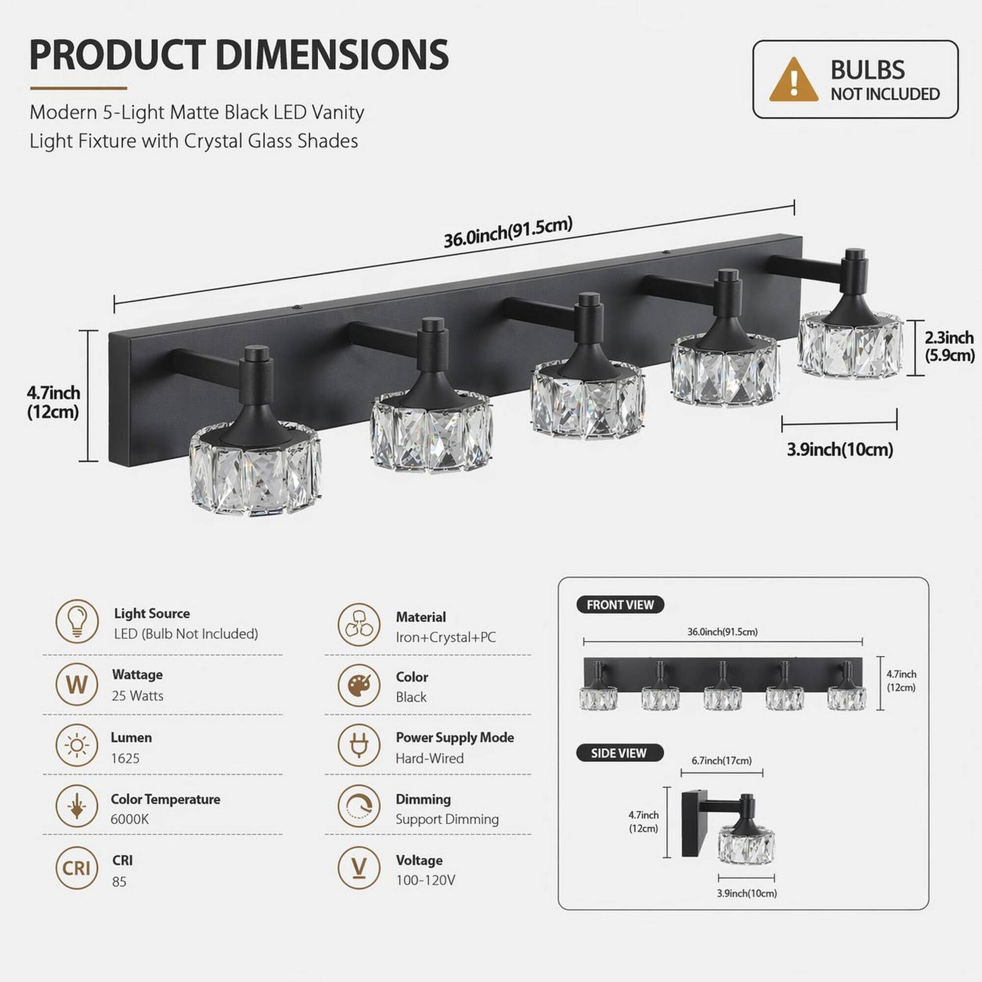 PRODUCT DIMENSIONS  
Modern 5-Light Matte Black LED Vanity Light Fixture with Crystal Glass Shades  
BULBS NOT INCLUDED  

- 36.0inch (91.5cm)  
- 2.3inch (5.9cm)  
- 4.7inch (12cm)  
- 3.9inch (10cm)  

Light Source: LED (Bulb Not Included)  
Material: Iron+Crystal+PC  
Color: Black  
Wattage: 25 Watts  
Lumen: 1625  
Color Temperature: 6000K  
CRI: 85  
Power Supply Mode: Hard-Wired  
Voltage: 100-120V  
Dimming: Support Dimming  

FRONT VIEW  
- 36.0inch (91.5cm)  
- 4.7inch (12cm)  

SIDE VIEW  
- 6.7inch (17cm)  
- 4.7inch (12cm)  
- 3.9inch (10cm)