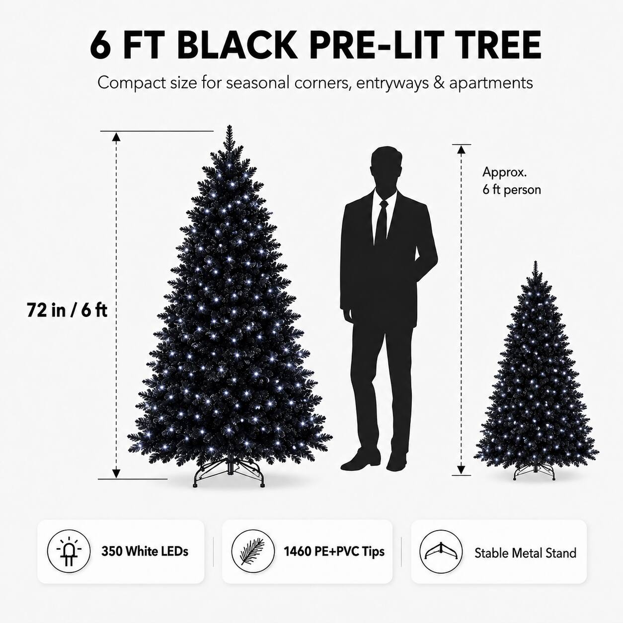 6 FT BLACK PRE-LIT TREE

Compact size for seasonal corners, entryways & apartments

Approx. 6 ft person

72 in / 6 ft

350 White LEDs

1460 PE+PVC Tips

Stable Metal Stand