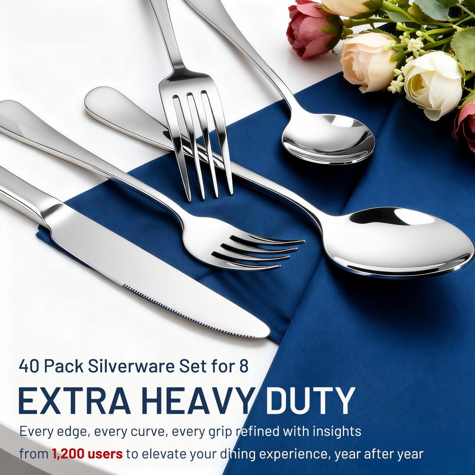 40 Pack Silverware Set for 8  
EXTRA HEAVY DUTY  
Every edge, every curve, every grip refined with insights from 1,200 users to elevate your dining experience, year after year