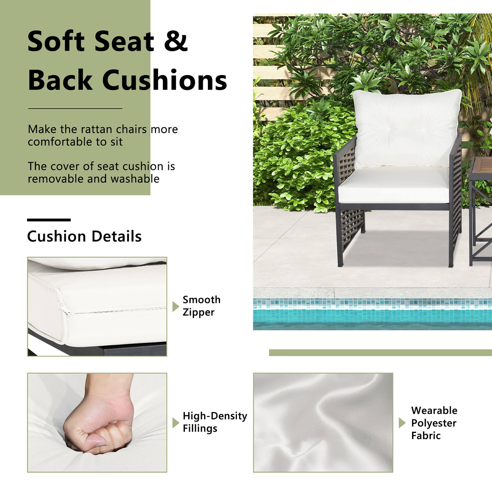 Soft Seat & Back Cushions

Make the rattan chairs more comfortable to sit

The cover of seat cushion is removable and washable

Cushion Details

- Smooth Zipper
- High-Density Fillings
- Wearable Polyester Fabric