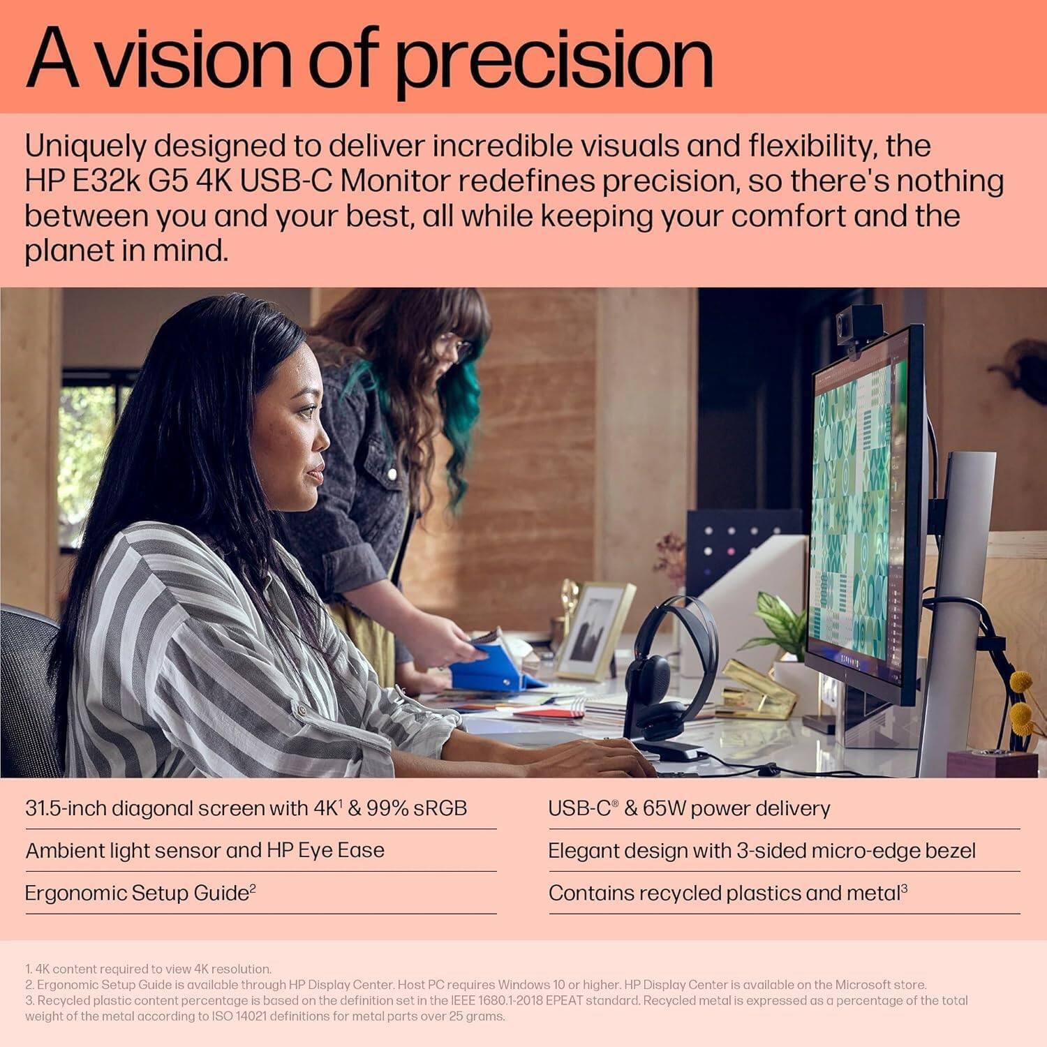 A vision of precision

Uniquely designed to deliver incredible visuals and flexibility, the HP E32k G5 4K USB-C Monitor redefines precision, so there's nothing between you and your best, all while keeping your comfort and the planet in mind.

- 31.5-inch diagonal screen with 4K & 99% sRGB
- Ambient light sensor and HP Eye Ease
- Ergonomic Setup Guide^2
- USB-C & 65W power delivery
- Elegant design with 3-sided micro-edge bezel
- Contains recycled plastics and metal^3

1. 4K content required to view 4K resolution.
2. Ergonomic Setup Guide is available through HP Display Center. Host PC requires Windows 10 or higher. HP Display Center is available on the Microsoft store.
3. Recycled plastic content percentage is based on the definition set in the IEEE 1680 1-2018 EPEAT standard. Recycled metal is expressed as a percentage of the total weight of the metal according to ISO 14021 definitions for metal parts over 25 grams.