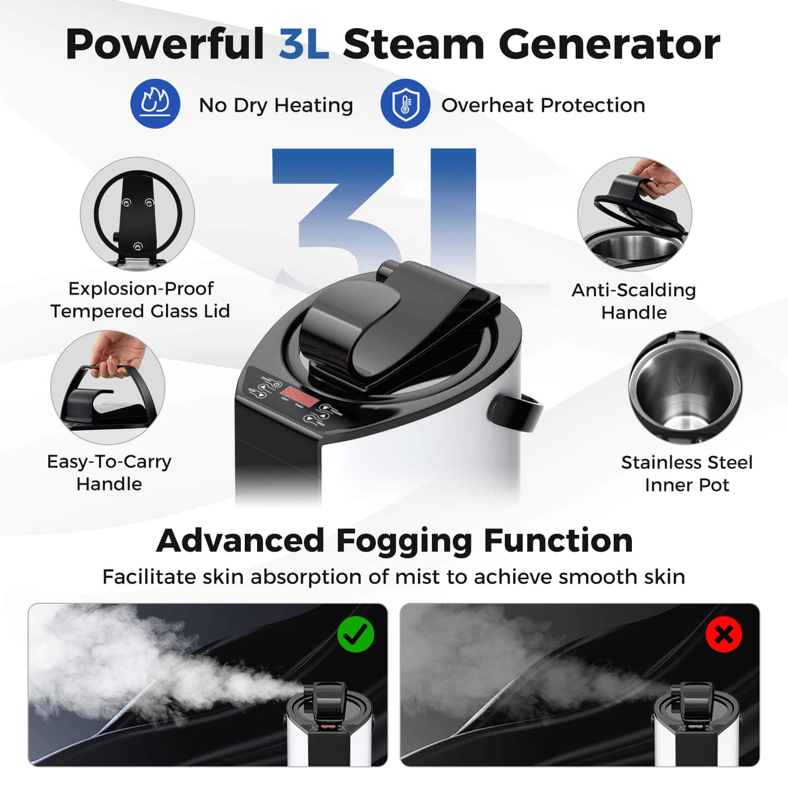 Powerful 3L Steam Generator:
* No Dry Heating
* Overheat Protection
* Explosion-Proof
* 3I Anti-Scalding Tempered Glass Lid
* Handle
* Stainless Steel Inner Pot
* Advanced Fogging Function
* Facilitate skin absorption of mist to achieve smooth skin