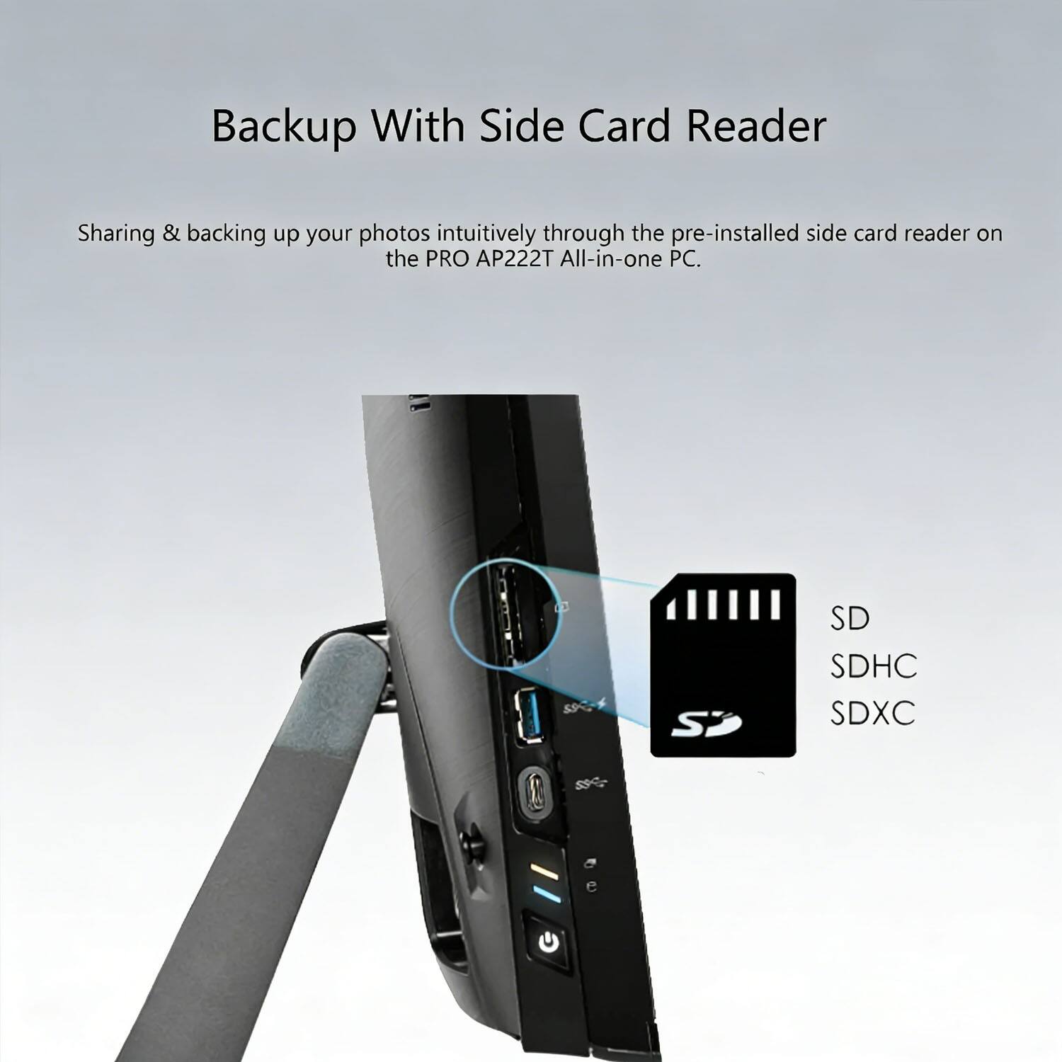 Backup With Side Card Reader

Sharing & backing up your photos intuitively through the pre-installed side card reader on the PRO AP222T All-in-one PC.

5 SP SD SDHC SDXC