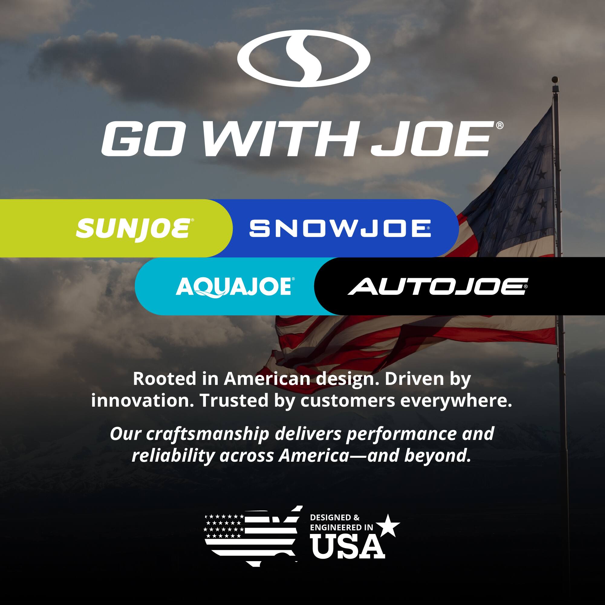 GO WITH JOE  
SUNJOE  
SNOWJOE  
AQUAJOE  
AUTOJOE  

Rooted in American design. Driven by innovation. Trusted by customers everywhere.  
Our craftsmanship delivers performance and reliability across America—and beyond.  

DESIGNED & ENGINEERED IN USA