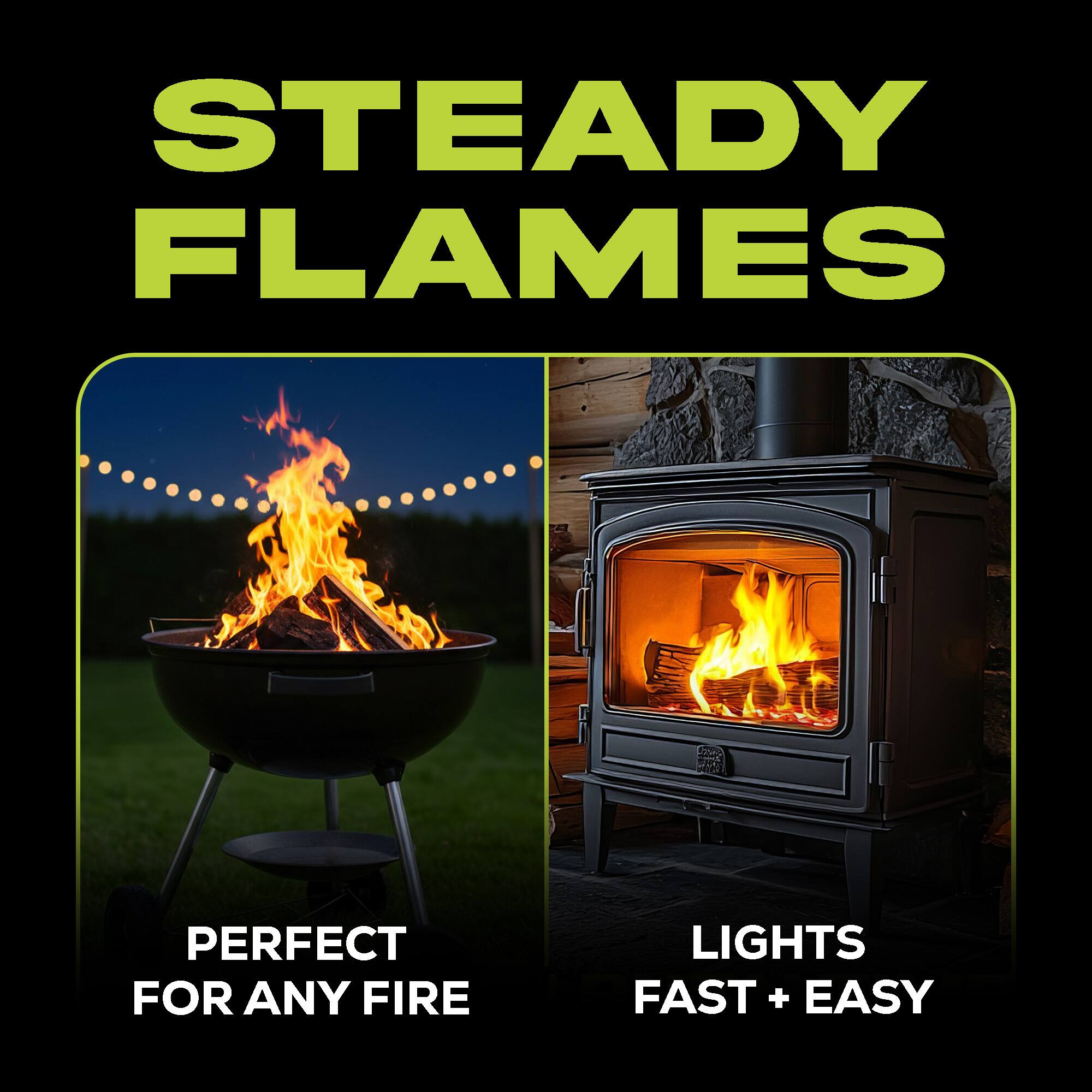 STEADY FLAMES  
PERFECT FOR ANY FIRE  
LIGHTS FAST + EASY