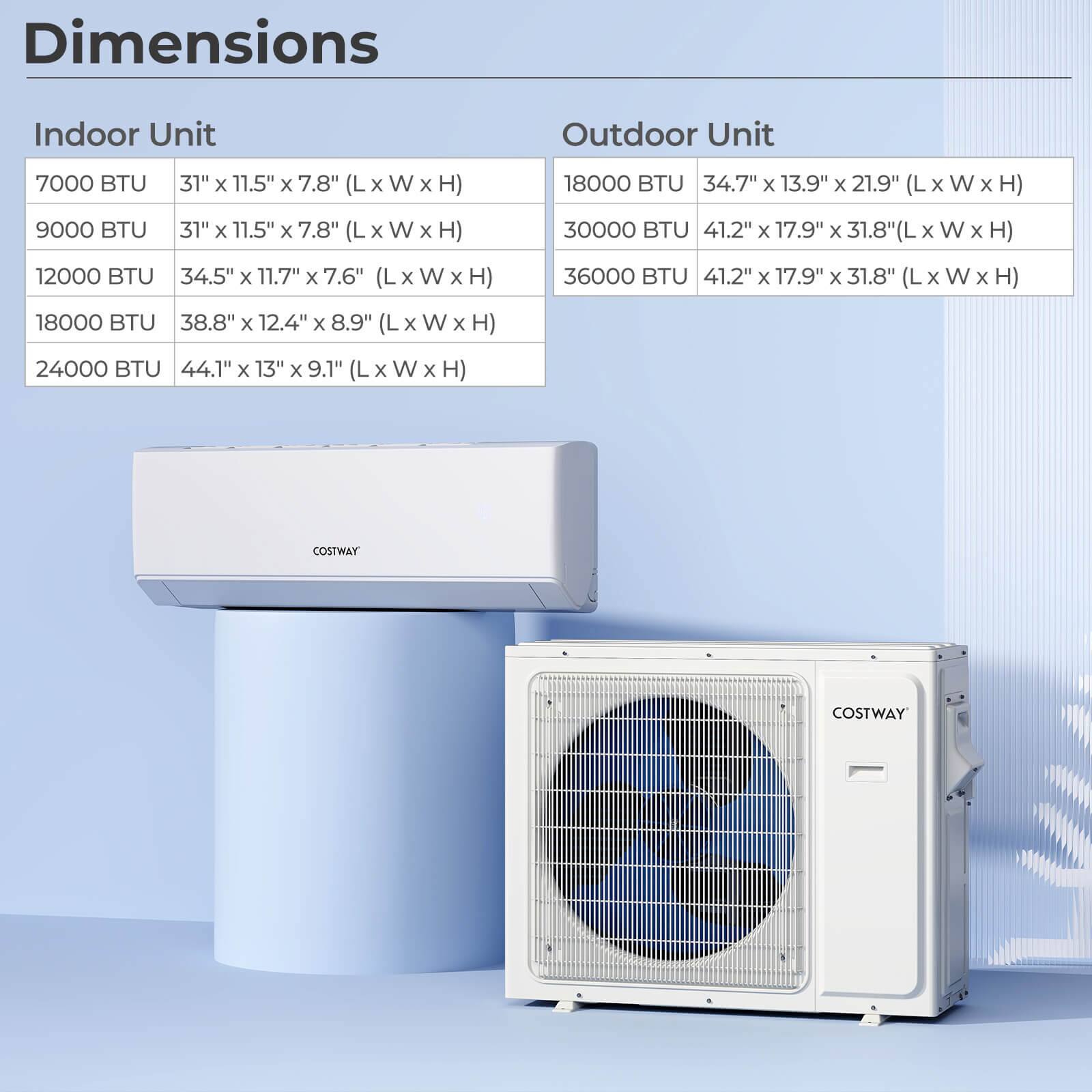 **Dimensions**

**Indoor Unit**

- 7000 BTU: 31" x 11.5" x 7.8" (L x W x H)
- 9000 BTU: 31" x 11.5" x 7.8" (L x W x H)
- 12000 BTU: 34.5" x 11.7" x 7.6" (L x W x H)
- 18000 BTU: 38.8" x 12.4" x 8.9" (L x W x H)
- 24000 BTU: 44.1" x 13" x 9.1" (L x W x H)

**Outdoor Unit**

- 18000 BTU: 34.7" x 13.9" x 21.9" (L x W x H)
- 30000 BTU: 41.2" x 17.9" x 31.8" (L x W x