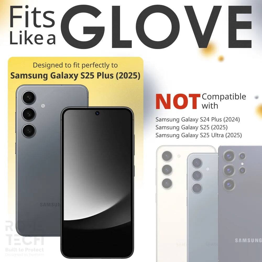 Fits GLOVE Like a  
Designed to fit perfectly to Samsung Galaxy S25 Plus (2025)  
NOT Compatible with Samsung Galaxy S24 Plus (2024) Samsung Galaxy S25 (2025) Samsung Galaxy S25 Ultra (2025)  
SAMSUN ROUS R TECH  
Built to Protect  
Designed to Perform