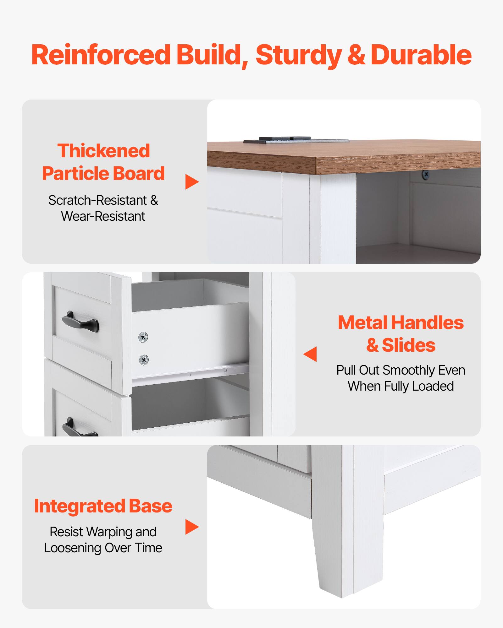 Reinforced Build, Sturdy & Durable

- Thickened Particle Board
  - Scratch-Resistant & Wear-Resistant

- Metal Handles & Slides
  - Pull Out Smoothly Even When Fully Loaded

- Integrated Base
  - Resist Warping and Loosening Over Time