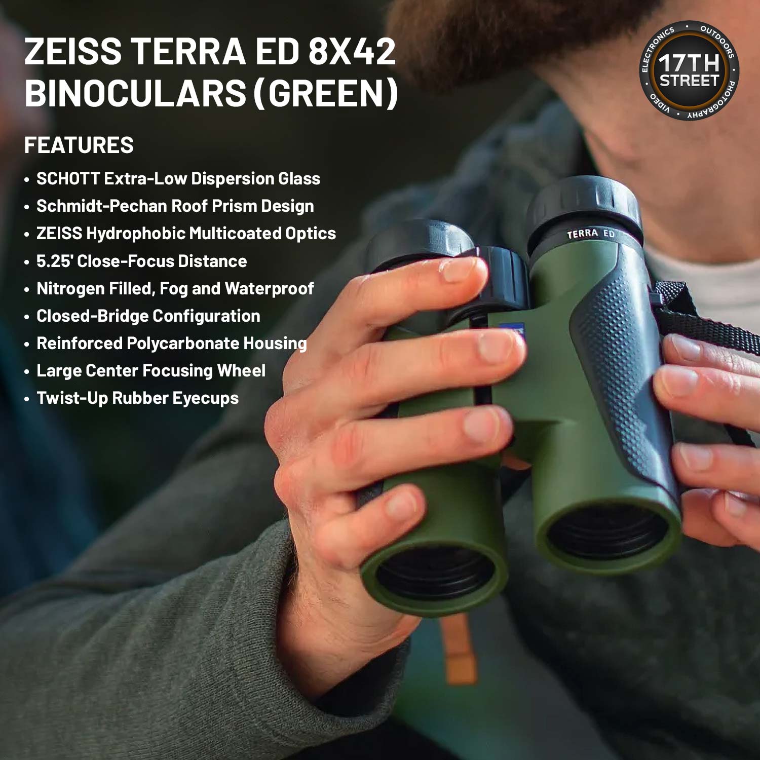 ZEISS TERRA ED 8X42 BINOCULARS (GREEN)

FEATURES
- SCHOTT Extra-Low Dispersion Glass
- Schmidt-Pechan Roof Prism Design
- ZEISS Hydrophobic Multicoated Optics
- 5.25' Close-Focus Distance
- Nitrogen Filled, Fog and Waterproof
- Closed-Bridge Configuration
- Reinforced Polycarbonate Housing
- Large Center Focusing Wheel
- Twist-Up Rubber Eyecups

TERRA ED ELECTRONICS OUTDOORS

17TH STREET AIDEO PHOTOGRAPHY