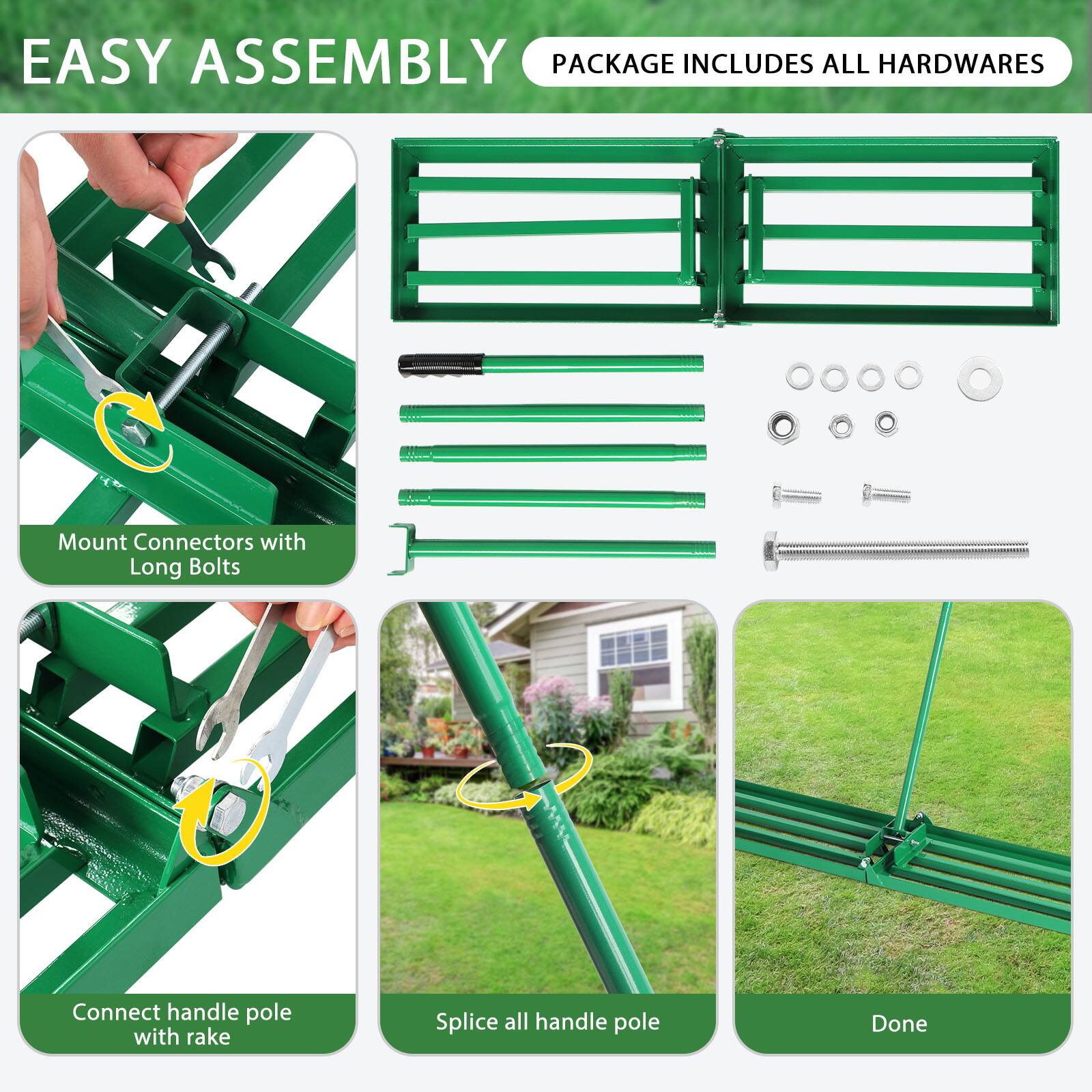 EASY ASSEMBLY  
PACKAGE INCLUDES ALL HARDWARES  

Mount Connectors with Long Bolts  

Connect handle pole with rake  

Splice all handle pole  

Done