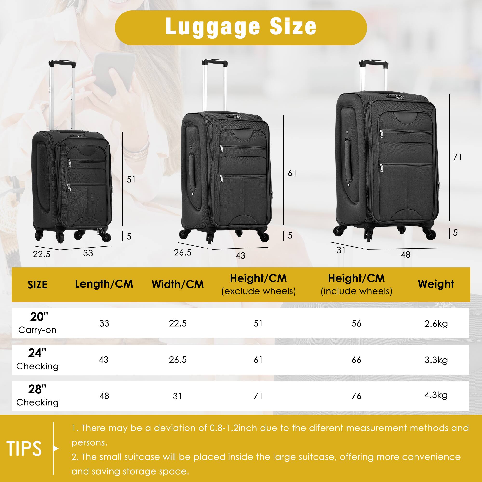 Luggage Size

| SIZE       | Length/CM | Width/CM | Height/CM (exclude wheels) | Height/CM (include wheels) | Weight |
|------------|----------|---------|--------------------------|--------------------------|--------|
| 20" Carry-on | 33       | 22.5    | 51                       | 56                       | 2.6kg  |
| 24" Checking | 43       | 26.5    | 61                       | 66                       | 3.3kg  |
| 28" Checking | 48       | 31      | 71                       | 76                       | 4.3kg  |

TIPS
1. There may be a deviation of 0.8-1.2 inch due to the different measurement methods and persons.
2. The small suitcase will be placed inside the large suitcase, offering more convenience and saving storage space.