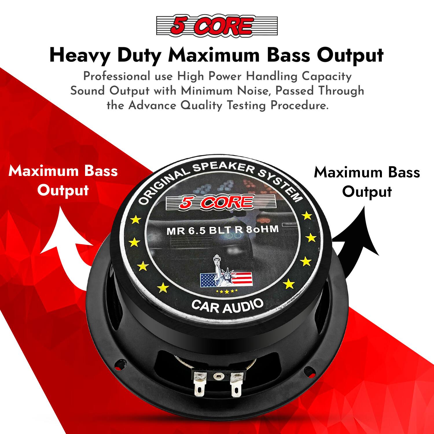 5 CORE Heavy Duty Maximum Bass Output  
Professional use High Power Handling Capacity  
Sound Output with Minimum Noise, Passed Through the Advance Quality Testing Procedure.  

Maximum Bass SPEAKER  
Maximum Bass Output  

ORIGINAL 5 CORE SYSTEM  
Output MR 6.5 BLT R 8Ω  
CAR AUDIO