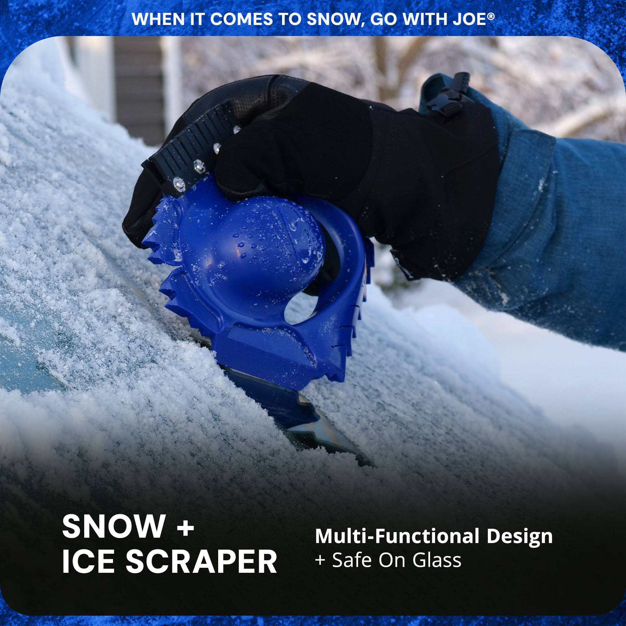 WHEN IT COMES TO SNOW, GO WITH JOE®

SNOW + ICE SCRAPER

Multi-Functional Design + Safe On Glass