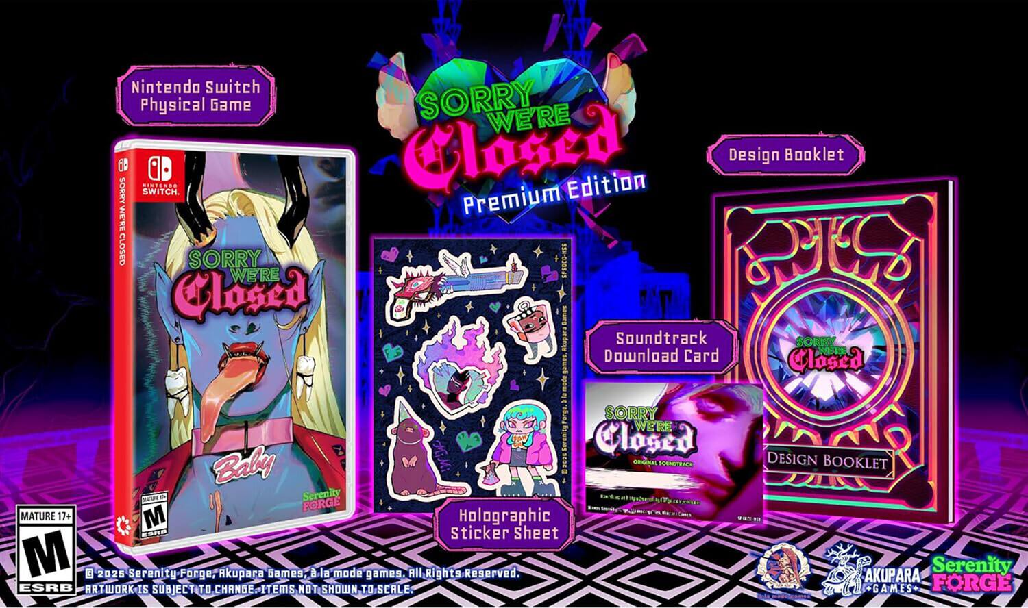 Nintendo Switch Physical Game

SORRY WE'RE CLOSED Premium Edition

Design Booklet

Soundtrack Download Card

Holographic Sticker Sheet

MATURE 17+ M

ESRB

ARTWORK IS SUBJECT TO CHANGE. ITEMS NOT SHOWN TO SCALE.

© 2025 Serenity Forge, Akupara Games, a la mode games. All Rights Reserved.

AKUPARA GAMES

Serenity FORGE