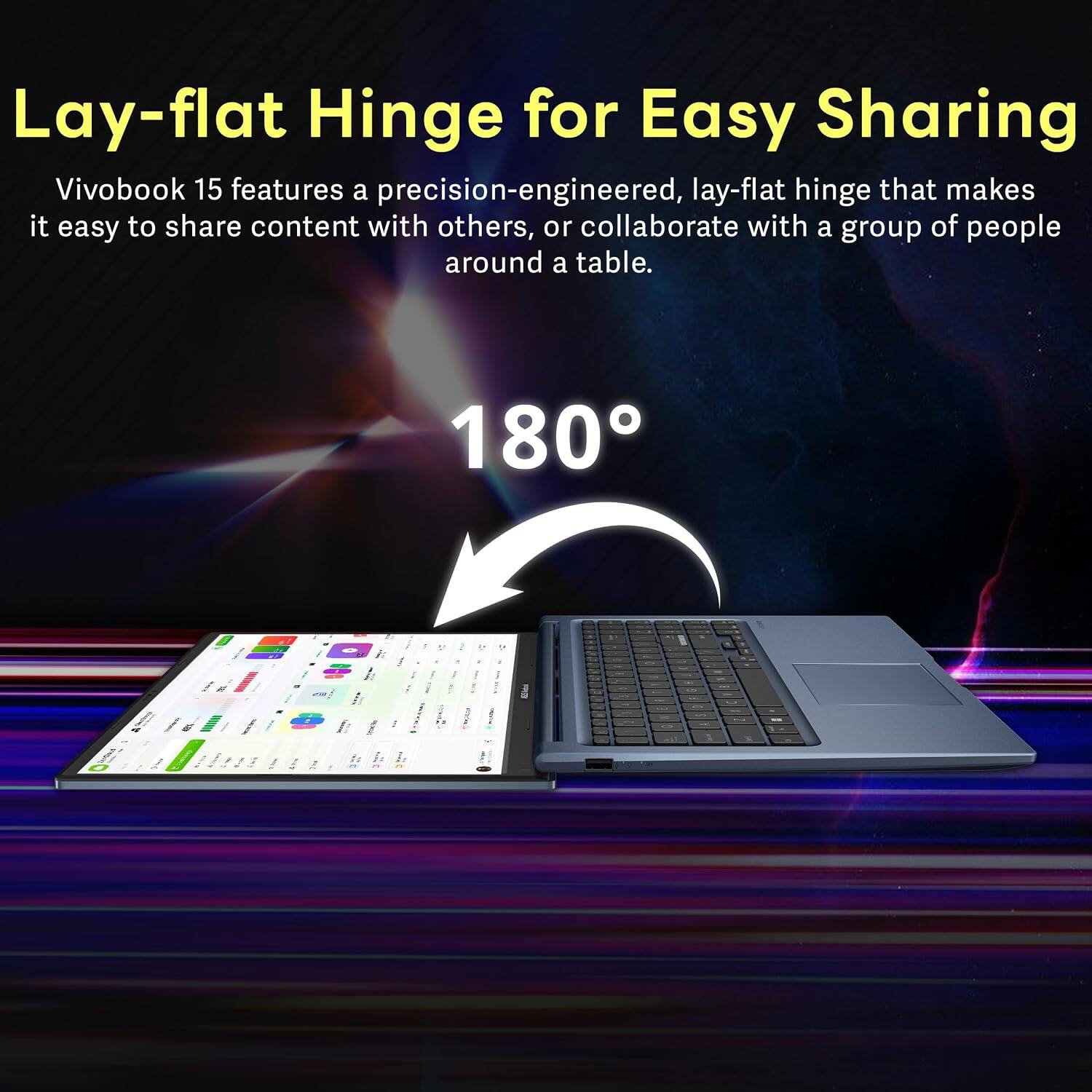 Lay-flat Hinge for Easy Sharing

Vivobook 15 features a precision-engineered, lay-flat hinge that makes it easy to share content with others, or collaborate with a group of people around a table.

180°