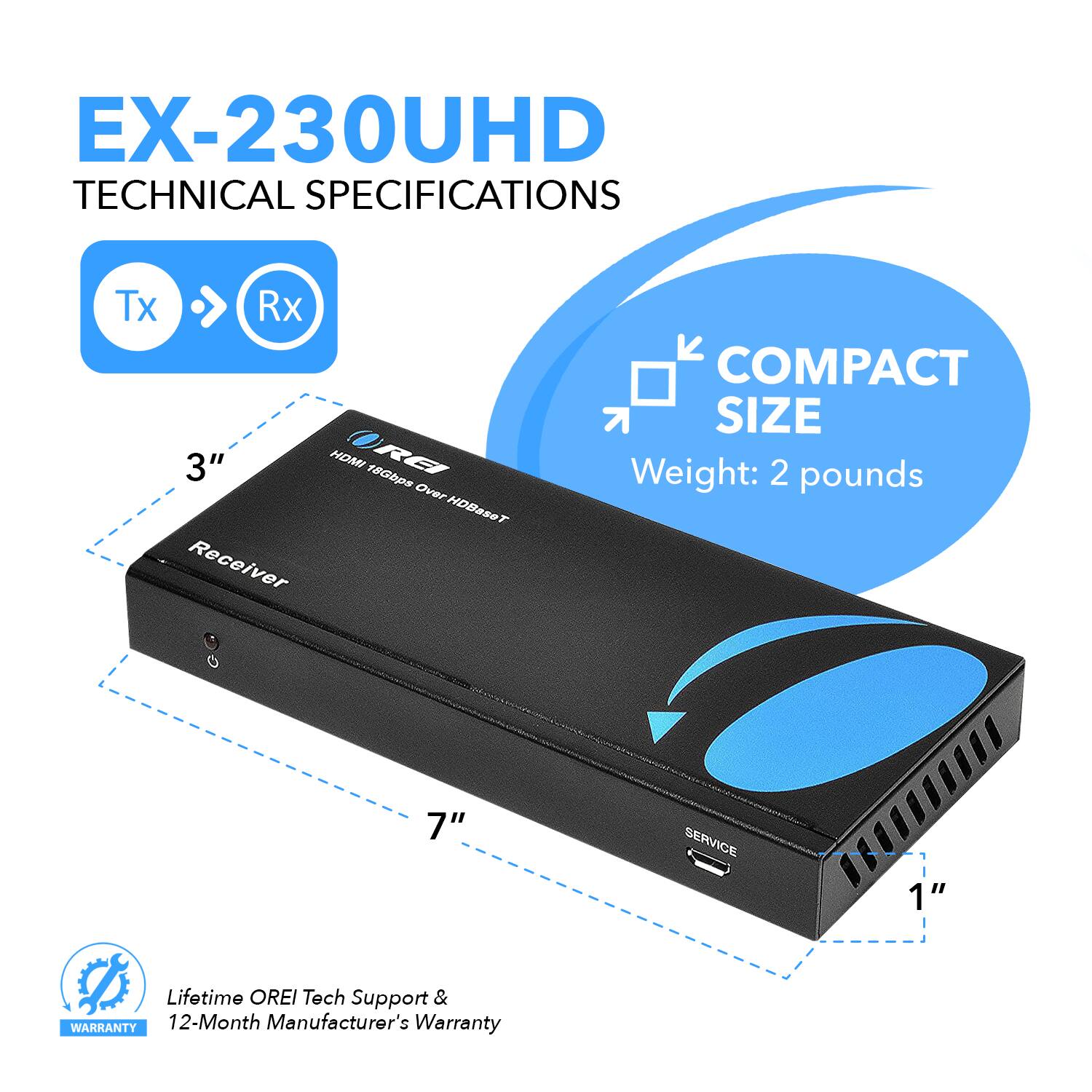 EX-230UHD TECHNICAL SPECIFICATIONS Tx > Rx 3" HOMI RE 18Gbps Over HDBaseT Receiver  COMPACT SIZE Weight: 2 pounds 7" SERVICE 1" Lifetime OREI Tech Support & WARRANTY 12-Month Manufacturer's Warranty