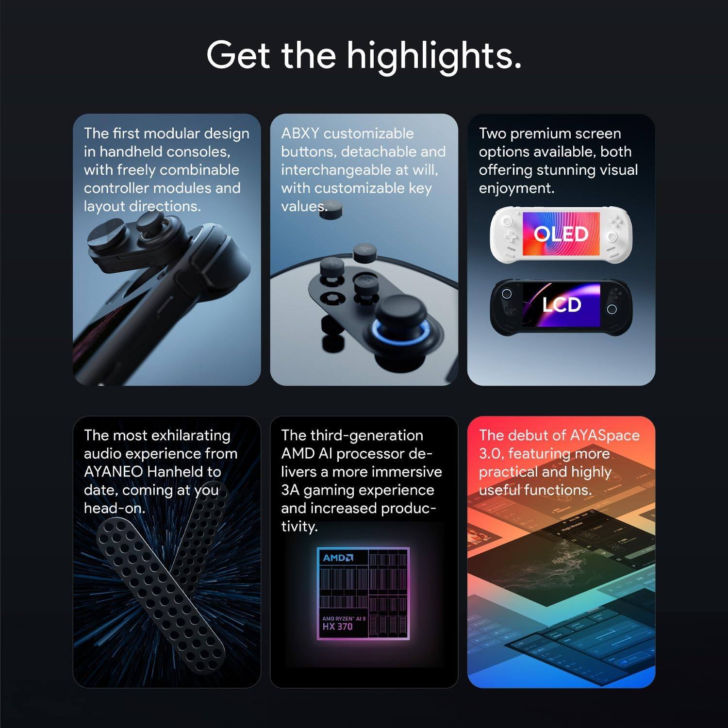 Get the highlights.

- The first modular design in handheld consoles, with freely combinable controller modules and layout directions.
- ABXY customizable buttons, detachable and interchangeable at will, with customizable key values.
- Two premium screen options available, both offering stunning visual enjoyment: OLED and LCD.
- The most exhilarating audio experience from AYANEO Handheld to date, coming at you head-on.
- The third-generation AMD AI processor delivers a more immersive 3A gaming experience and increased productivity.
- The debut of AYASpace 3.0, featuring more practical and highly useful functions.