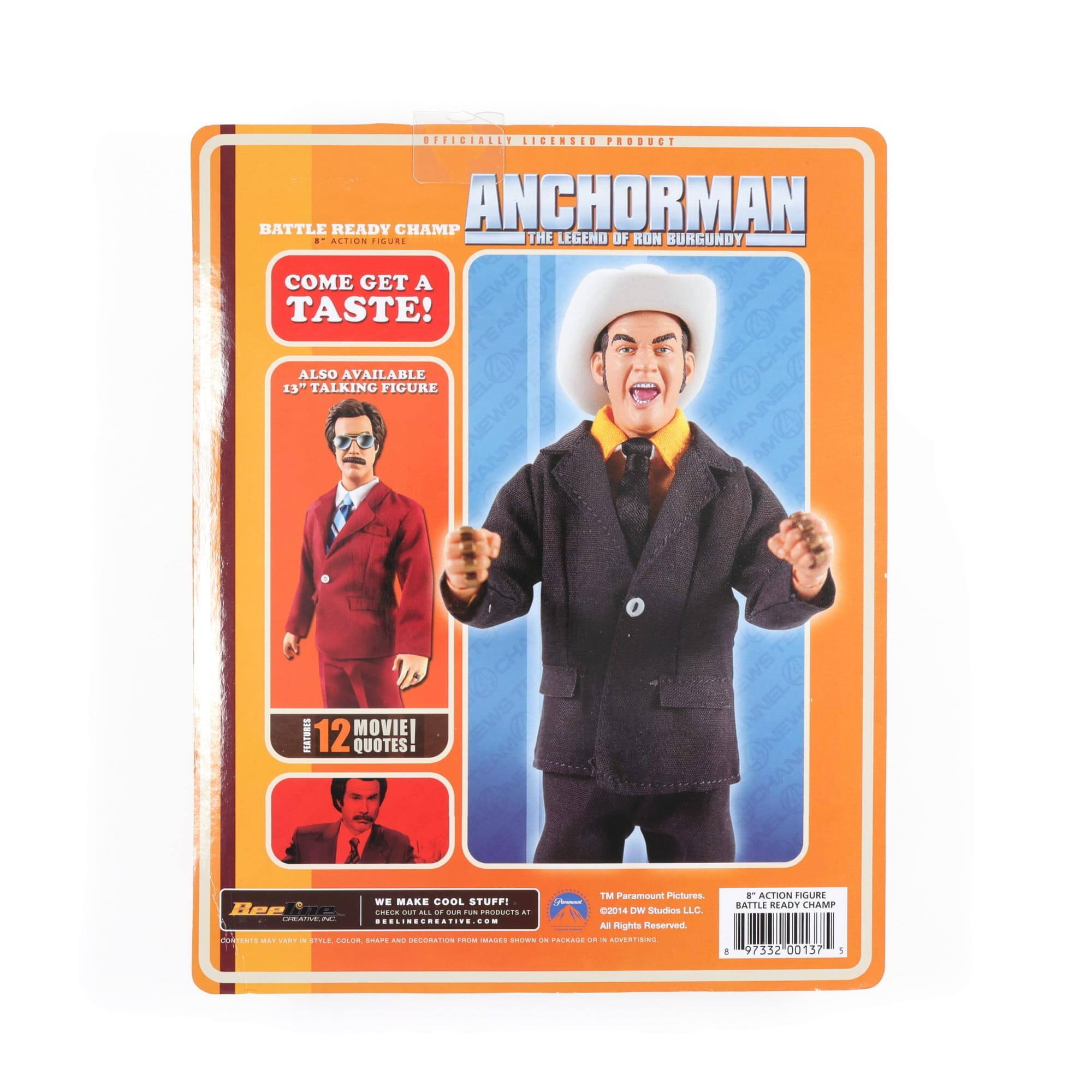 OFFICIALLY LICENSED PRODUCT

ANCHORMAN
THE LEGEND OF RON BURGUNDY

BATTLE READY CHAMP
ACTION FIGURE

COME GET A TASTE!

ALSO AVAILABLE
13" TALKING FIGURE

12 MOVIE QUOTES

TM Paramount Pictures.
©2014 DW Studios LLC.
All Rights Reserved.

WE MAKE COOL STUFF!
CHECK OUT ALL OF OUR PRODUCTS AT
BELIEVECREATIVE.COM

8 77332 00137 5

COLOR I - CI - F - CECOA

Bee Sr.