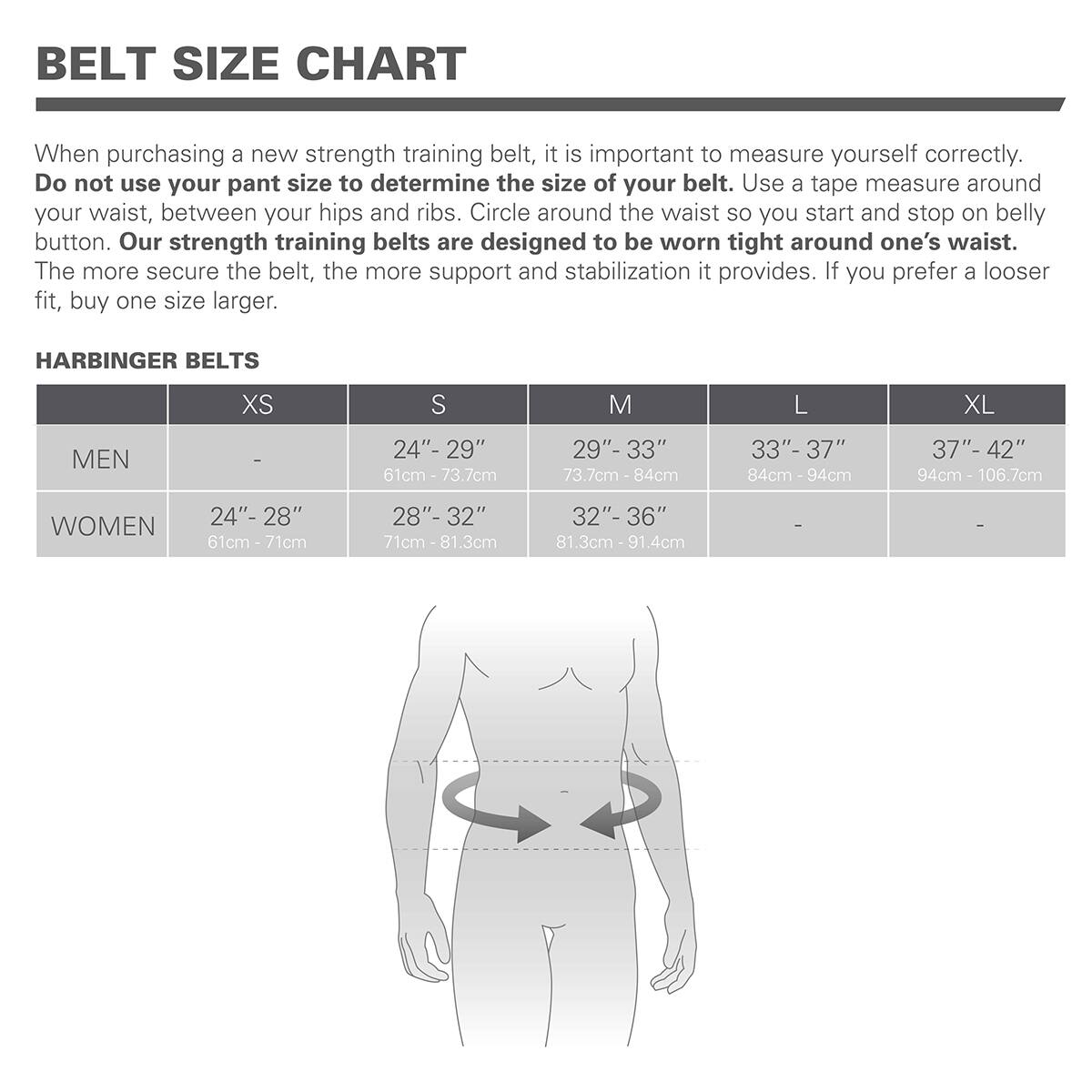 BELT SIZE CHART

When purchasing a new strength training belt, it is important to measure yourself correctly. Do not use your pant size to determine the size of your belt. Use a tape measure around your waist, between your hips and ribs. Circle around the waist so you start and stop on belly button. Our strength training belts are designed to be worn tight around one's waist. The more secure the belt, the more support and stabilization it provides. If you prefer a looser fit, buy one size larger.

HARBINGER BELTS

|       | XS | S      | M      | L      | XL     |
|-------|----|--------|--------|--------|--------|
| MEN   | -  | 24" - 29" (61cm - 73.7cm) | 29" - 33" (73.7cm - 84cm) | 33" - 37" (84cm - 94cm) | 37" - 42" (94cm - 106.7cm) |
| WOMEN | 24" - 28" (61cm - 71