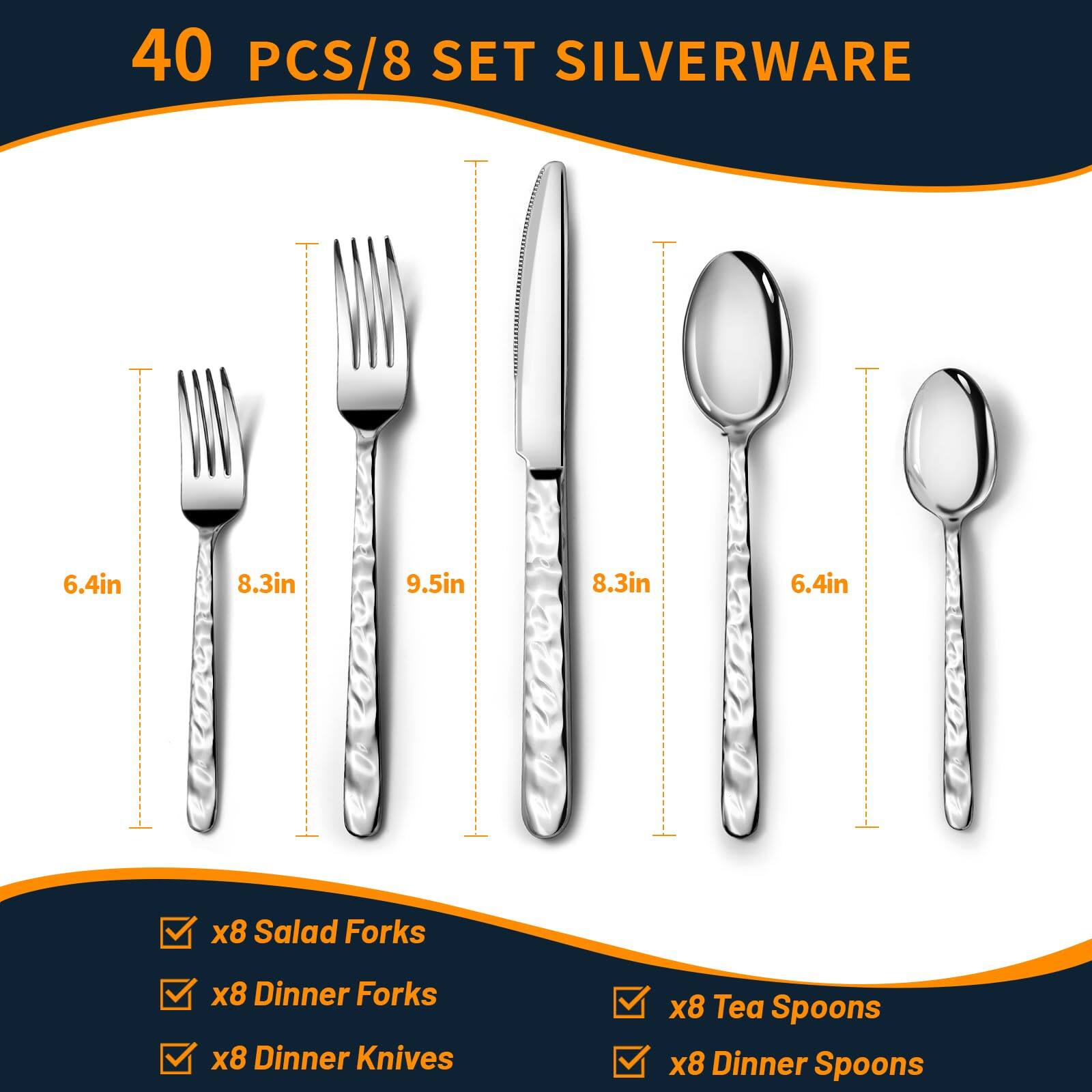 40 PCS/8 SET SILVERWARE

- x8 Salad Forks (6.4in)
- x8 Dinner Forks (8.3in)
- x8 Dinner Knives (9.5in)
- x8 Tea Spoons (6.4in)
- x8 Dinner Spoons (8.3in)