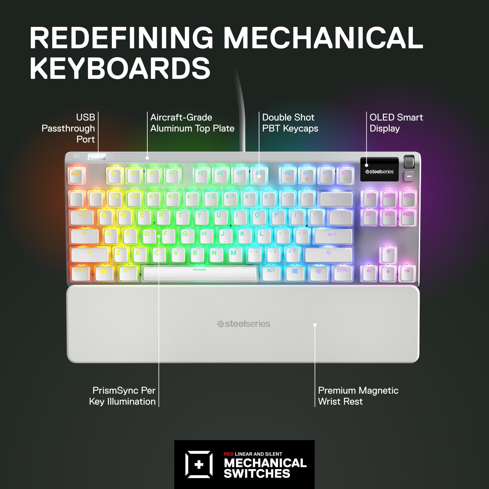 Redefining Mechanical Keyboards:
* USB Passthrough Port
* Aircraft-Grade Aluminum Top Plate
* Double Shot PBT Keycaps
* OLED Smart Display
* ESC, 12, 13, M, 15, F6, 2, ., -, -, @stoolsorios
* 1, 2, 4, 5, ., ?
* HOME, END, PGUP, PGDN, F1, F2, F3, F4, F5, F6, F7, F8, F9, F10, F11, F12
* I, O, P, J, K, L, Z, X, C, V, N, M, CTRL, ALT, ALT GR, CMD, SHIFT, CAPS LOCK
* steelseries PrismSync Per Key Illumination
* Premium Magnetic Wrist Rest
* RED LINEAR AND SILENT + MECHANICAL SWITCHES