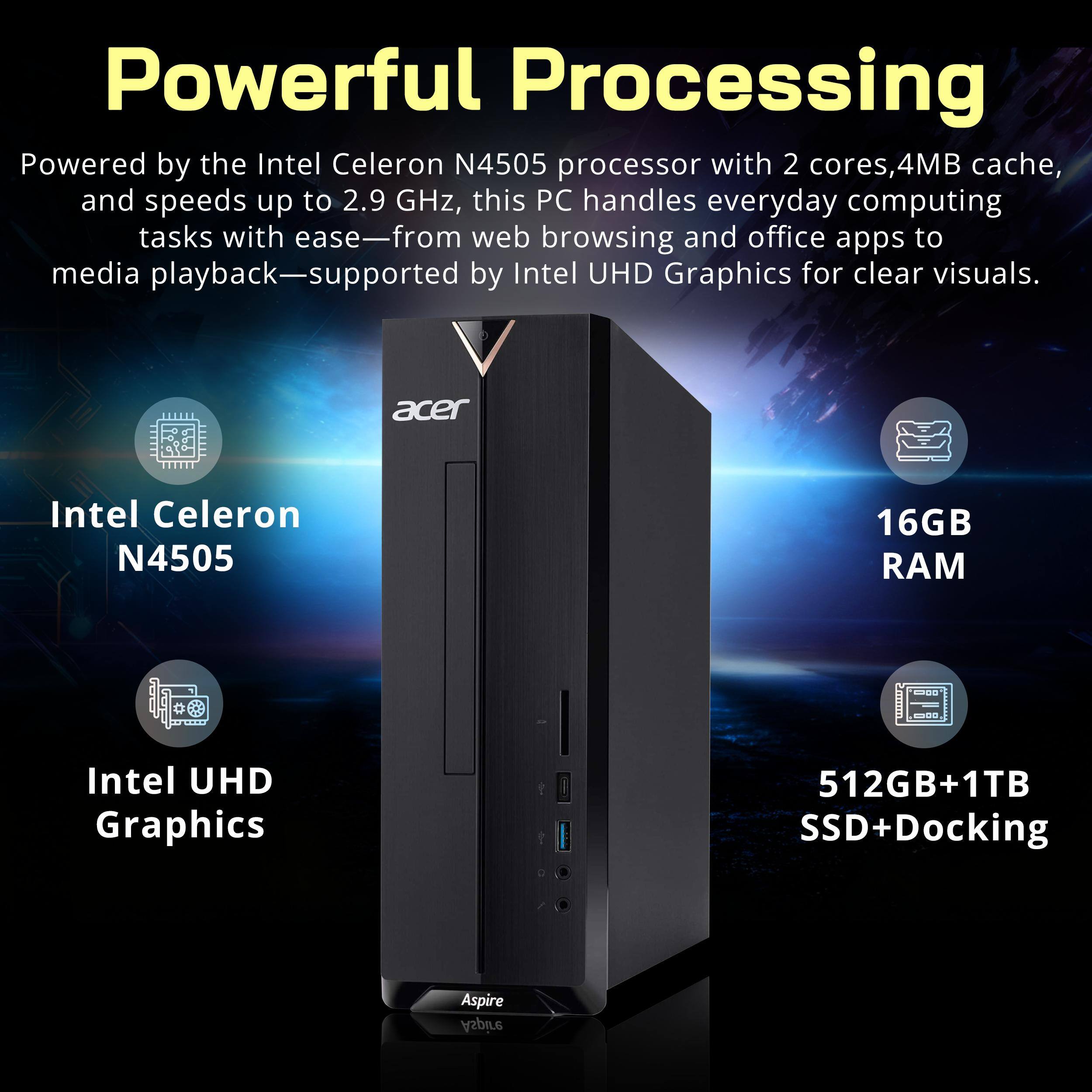Powerful Processing Powered by the Intel Celeron N4505 processor with 2 cores, 4MB cache, and speeds up to 2.9 GHz, this PC handles everyday computing tasks with ease—from web browsing and office apps to media playback—supported by Intel UHD Graphics for clear visuals.

acer
Intel Celeron N4505
16GB RAM
Intel UHD Graphics
512GB+1TB SSD+Docking
Aspire