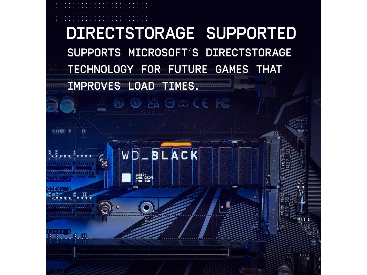 DIRECT STORAGE SUPPORTED  
SUPPORTS MICROSOFT'S DIRECT STORAGE TECHNOLOGY FOR FUTURE GAMES THAT IMPROVES LOAD TIMES.

WD_BLACK  
SN850X GAME DRIVE NVMe SSD

UK 033006 CE SKA4 Pb 10 CA RoHS FC CEXI CIEX1_3 3 : CIEX1 4 WD WD_BLACK SNB50X GAME DRIVE NVMe SS0 I !! SB 19SJB E M2P RE SB 9SJB T M20 B BIOS M CIEX4