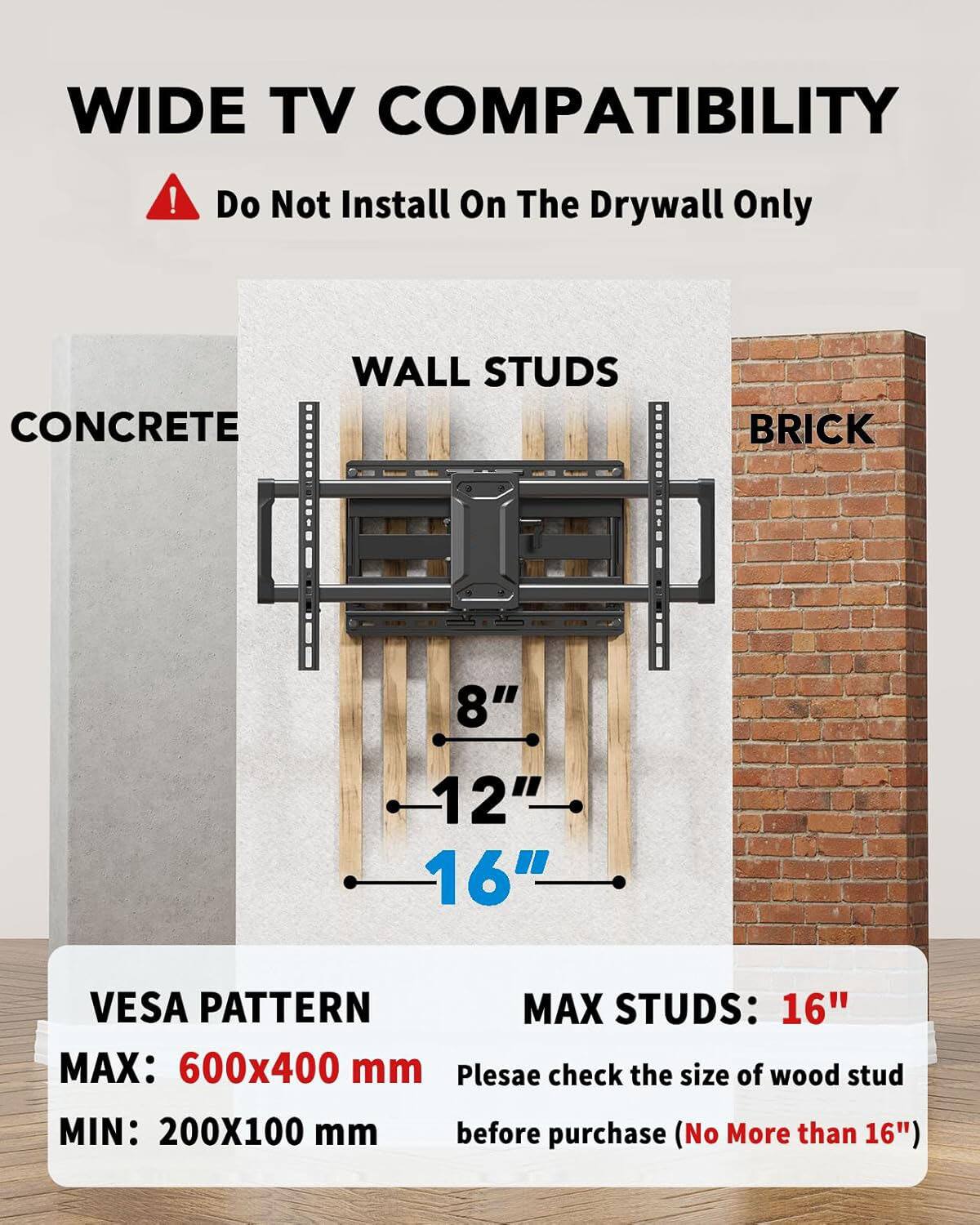 WIDE TV COMPATIBILITY  
Do Not Install On The Drywall Only  

WALL STUDS  
CONCRETE  
BRICK  

8"  
12"  
16"  

VESPA PATTERN  
MAX: 600x400 mm  
MIN: 200X100 mm  

MAX STUDS: 16"  

Please check the size of wood stud before purchase (No More than 16")