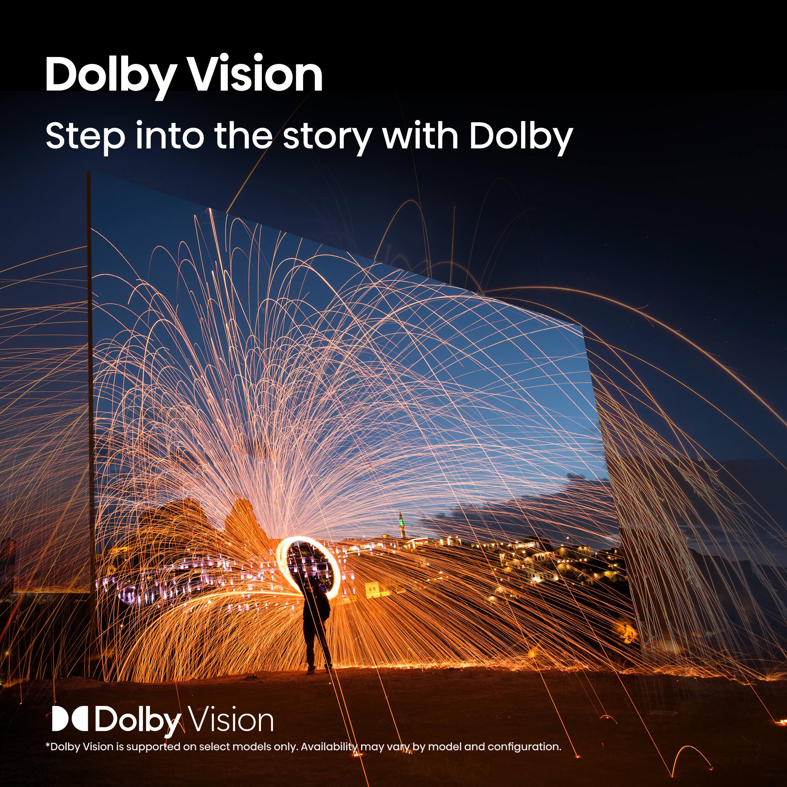 Dolby Vision  
Step into the story with Dolby  

*Dolby Vision is supported on select models only. Availability may vary by model and configuration.