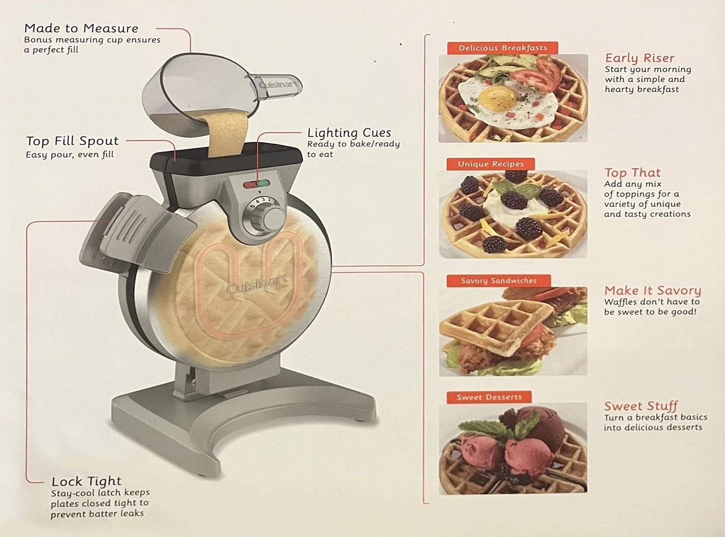 Made to Measure  
Bonus measuring cup ensures a perfect fill  

Top Fill Spout  
Easy pour, even fill  

Lighting Cues  
Ready to bake/ready to eat  

Lock Tight  
Stay-cool latch keeps plates closed tight to prevent batter leaks  

Delicious Breakfasts  
Early Riser  
Start your morning with a simple and hearty breakfast  

Unique Recipes  
Top That  
Add any mix of toppings for a variety of unique and tasty creations  

Savory Sandwiches  
Make It Savory  
Waffles don't have to be sweet to be good!  

Sweet Desserts  
Sweet Stuff  
Turn a breakfast basics into delicious desserts
