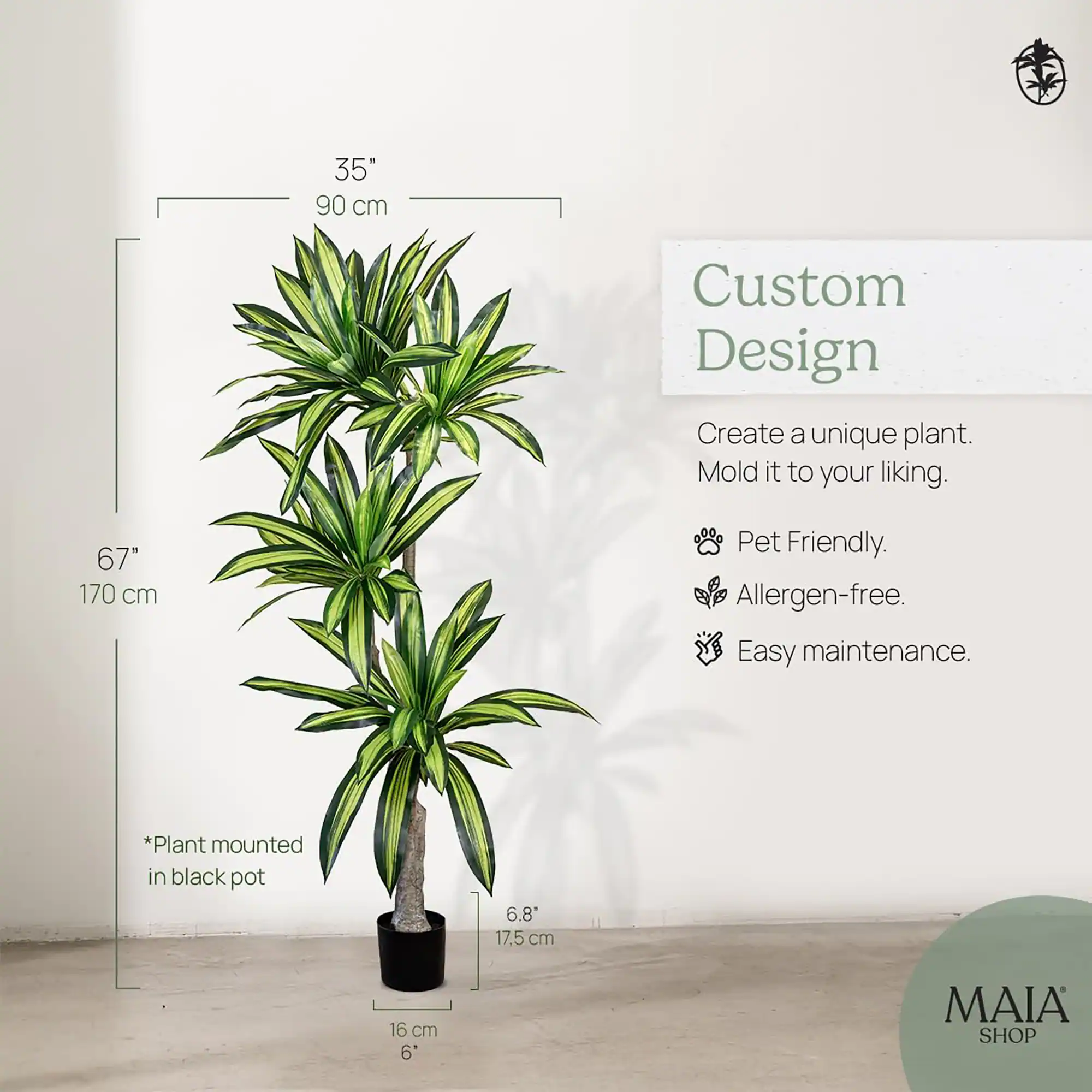 35"  
90 cm  

67"  
170 cm  

*Plant mounted in black pot  

6.8"  
17.5 cm  

16 cm  
6"  

Custom Design  
Create a unique plant. Mold it to your liking.  
- Pet Friendly.  
- Allergen-free.  
- Easy maintenance.  

MAIA SHOP